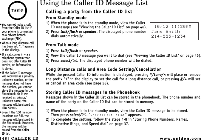 [48] CALLER IDwww.uniden.comUsing the Caller ID Message ListCalling a party from the Caller ID listFrom Standby mode1) When the phone is in the standby mode, view the Caller ID message (see &quot;Viewing the Caller ID List&quot; on page 46).2) Press talk/flash or speaker. The displayed phone number dials automatically.From Talk mode1) Press talk/flash or speaker.2) View the Caller ID message you want to dial (see &quot;Viewing the Caller ID List&quot; on page 46).3) Press select/. The displayed phone number will be dialed.Long Distance calls and Area Code Setting/CancellationWhile the present Caller ID information is displayed, pressing */tone/&lt; will place or remove the prefix &quot;1&quot; in the display to set the call for a long distance call, or pressing #/&gt; will set or cancel an area code (see page 28).Storing Caller ID messages in the PhonebookMessages shown in the Caller ID list can be stored in the phonebook. The phone number and name of the party on the Caller ID list can be stored in memory.1) When the phone is in the standby mode, view the Caller ID message to be stored.Then press select/. &quot;Store/Edit Name&quot; appears.2) To complete the setting, follow the steps 4-8 in &quot;Storing Phone Numbers, Names, Distinctive Rings, and Speed dial&quot; on page 37.You cannot make a call from the Caller ID list if your phone is connected  to a private branch exchange (PBX).When a long distance call has been set, &quot;1&quot; appears in the display.If a call comes in via a telephone system that does not offer Caller ID service, no information    is stored.If the Caller ID message was received as a private/unknown number, or the message does not have the number, you cannot store the message in the Phonebook. Or it was received as private/unknown name, the message will be stored as &lt;No Name&gt;.Even if the 100 memory locations are full, the message will be stored in the Phonebook. However, the message will be erased from the Caller    ID list.noteCALLER ID