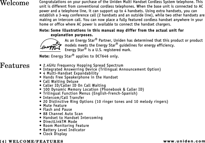 [4] WELCOME/FEATURESwww.uniden.comCongratulations on your purchase of the Uniden Multi Handset Cordless System telephone. This unit is different from conventional cordless telephones. When the base unit is connected to AC power and a telephone line, it can support up to 4 handsets. Using extra handsets, you can establish a 3-way conference call (2 handsets and an outside line), while two other handsets are making an intercom call. You can now place a fully featured cordless handset anywhere in your home or office where AC power is available to connect the handset chargers.Note: Some illustrations in this manual may differ from the actual unit for explanation purposes.As an Energy Star Partner, Uniden has determined that this product or product models meets the Energy Star guidelines for energy efficiency.Energy Star is a U.S. registered mark.Note: Energy Star applies to DCT646 only. 2.4GHz Frequency Hopping Spread Spectrum Integrated Answerring Device (Trilingual Announcement Option) 4 Multi-Handset Expandability Hands Free Speakerphone in the Handset Call Waiting Deluxe Caller ID/Caller ID On Call Waiting 100 Dynamic Memory Location (Phonebook &amp; Caller ID) Trilingual Function Menus (English-French-Spanish) Intercom/Call Transfer 20 Distinctive Ring Options (10 ringer tones and 10 melody ringers) Mute Feature Flash and Pause 88 Channel Auto Scan Handset to Handset Intercoming DirectLinkTM Mode Room Monitoring Feature Battery Level Indicator Clock DisplayWELCOME/FEATURESWelcomeFeatures