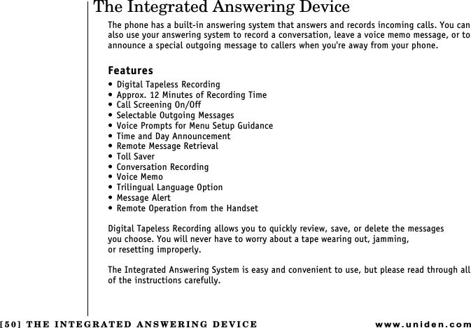 [50] THE INTEGRATED ANSWERING DEVICEwww.uniden.comThe Integrated Answering DeviceThe phone has a built-in answering system that answers and records incoming calls. You can also use your answering system to record a conversation, leave a voice memo message, or to announce a special outgoing message to callers when you&apos;re away from your phone.Features Digital Tapeless Recording Approx. 12 Minutes of Recording Time Call Screening On/Off Selectable Outgoing Messages Voice Prompts for Menu Setup Guidance Time and Day Announcement Remote Message Retrieval Toll Saver Conversation Recording Voice Memo Trilingual Language OptionMessage Alert Remote Operation from the HandsetDigital Tapeless Recording allows you to quickly review, save, or delete the messages        you choose. You will never have to worry about a tape wearing out, jamming,                         or resetting improperly.The Integrated Answering System is easy and convenient to use, but please read through all of the instructions carefully.THE INTEGRATED ANSWERING DEVICE