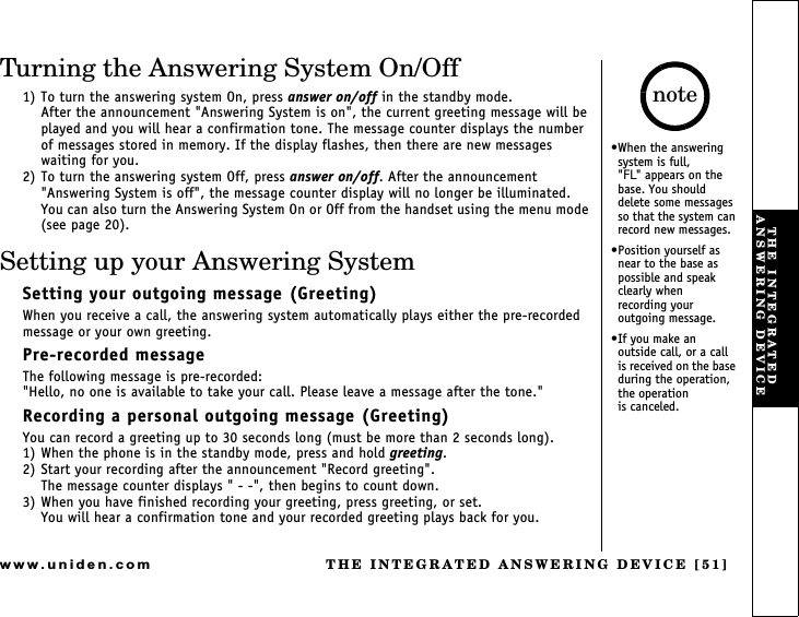 THE INTEGRATED ANSWERING DEVICE [51]www.uniden.comTurning the Answering System On/Off1) To turn the answering system On, press answer on/off in the standby mode.After the announcement &quot;Answering System is on&quot;, the current greeting message will be played and you will hear a confirmation tone. The message counter displays the number of messages stored in memory. If the display flashes, then there are new messages waiting for you.2) To turn the answering system Off, press answer on/off. After the announcement &quot;Answering System is off&quot;, the message counter display will no longer be illuminated.You can also turn the Answering System On or Off from the handset using the menu mode (see page 20).Setting up your Answering SystemSetting your outgoing message (Greeting)When you receive a call, the answering system automatically plays either the pre-recorded message or your own greeting.Pre-recorded messageThe following message is pre-recorded:&quot;Hello, no one is available to take your call. Please leave a message after the tone.&quot;Recording a personal outgoing message (Greeting)You can record a greeting up to 30 seconds long (must be more than 2 seconds long).1) When the phone is in the standby mode, press and hold greeting.2) Start your recording after the announcement &quot;Record greeting&quot;.The message counter displays &quot; - -&quot;, then begins to count down.3) When you have finished recording your greeting, press greeting, or set.You will hear a confirmation tone and your recorded greeting plays back for you.When the answering system is full,           &quot;FL&quot; appears on the base. You should delete some messages so that the system can record new messages.Position yourself as near to the base as possible and speak clearly when        recording your outgoing message.If you make an    outside call, or a call  is received on the base during the operation, the operation              is canceled.noteTHE INTEGRATED ANSWERING DEVICE