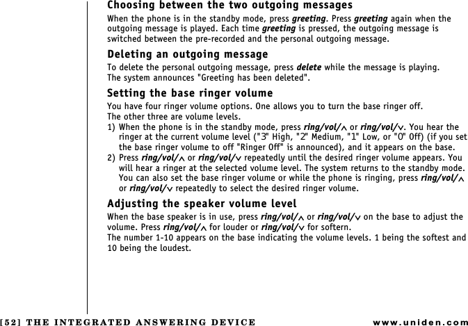 [52] THE INTEGRATED ANSWERING DEVICEwww.uniden.comChoosing between the two outgoing messagesWhen the phone is in the standby mode, press greeting. Press greeting again when the outgoing message is played. Each time greeting is pressed, the outgoing message is switched between the pre-recorded and the personal outgoing message.Deleting an outgoing messageTo delete the personal outgoing message, press delete while the message is playing.        The system announces &quot;Greeting has been deleted&quot;.Setting the base ringer volumeYou have four ringer volume options. One allows you to turn the base ringer off.The other three are volume levels.1) When the phone is in the standby mode, press ring/vol/∧ or ring/vol/∨. You hear the ringer at the current volume level (&quot;3&quot; High, &quot;2&quot; Medium, &quot;1&quot; Low, or &quot;0&quot; Off) (if you set the base ringer volume to off &quot;Ringer Off&quot; is announced), and it appears on the base.2) Press ring/vol/∧ or ring/vol/∨ repeatedly until the desired ringer volume appears. You will hear a ringer at the selected volume level. The system returns to the standby mode.You can also set the base ringer volume or while the phone is ringing, press ring/vol/∧ or ring/vol/∨ repeatedly to select the desired ringer volume.Adjusting the speaker volume levelWhen the base speaker is in use, press ring/vol/∧ or ring/vol/∨ on the base to adjust the volume. Press ring/vol/∧ for louder or ring/vol/∨ for softern.The number 1-10 appears on the base indicating the volume levels. 1 being the softest and 10 being the loudest.THE INTEGRATED ANSWERING DEVICE