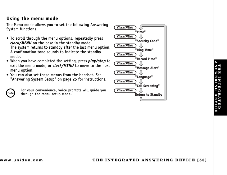 THE INTEGRATED ANSWERING DEVICE [53]www.uniden.comUsing the menu modeThe Menu mode allows you to set the following Answering System functions. To scroll through the menu options, repeatedly press clock/MENU on the base in the standby mode.The system returns to standby after the last menu option. A confirmation tone sounds to indicate the standby mode. When you have completed the setting, press play/stop to exit the menu mode, or clock/MENU to move to the next menu option. You can also set these menus from the handset. See &quot;Answering System Setup&quot; on page 25 for instructions.For your convenience, voice prompts will guide you through the menu setup mode.Clock/MENUClock/MENUClock/MENUClock/MENUClock/MENUClock/MENUClock/MENUClock/MENU&quot;Time&quot;&quot;Security Code&quot;&quot;Ring Time&quot;&quot;Record Time&quot;&quot;Message Alert&quot;&quot;Language&quot;&quot;Call Screening&quot;Return to StandbyTHE INTEGRATED ANSWERING DEVICE