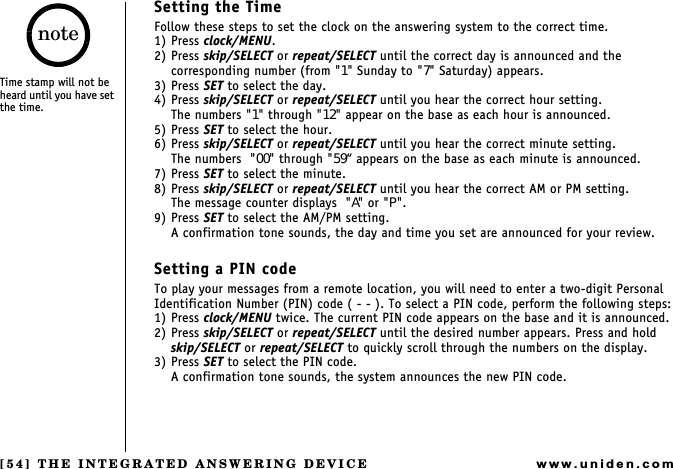 [54] THE INTEGRATED ANSWERING DEVICEwww.uniden.comSetting the TimeFollow these steps to set the clock on the answering system to the correct time.1) Press clock/MENU.2) Press skip/SELECT or repeat/SELECT until the correct day is announced and the corresponding number (from &quot;1&quot; Sunday to &quot;7&quot; Saturday) appears.3) Press SET to select the day.4) Press skip/SELECT or repeat/SELECT until you hear the correct hour setting.The numbers &quot;1&quot; through &quot;12&quot; appear on the base as each hour is announced.5) Press SET to select the hour.6) Press skip/SELECT or repeat/SELECT until you hear the correct minute setting.The numbers  &quot;00&quot; through &quot;59 appears on the base as each minute is announced.7) Press SET to select the minute.8) Press skip/SELECT or repeat/SELECT until you hear the correct AM or PM setting.The message counter displays  &quot;A&quot; or &quot;P&quot;.9) Press SET to select the AM/PM setting.A confirmation tone sounds, the day and time you set are announced for your review.Setting a PIN codeTo play your messages from a remote location, you will need to enter a two-digit Personal Identification Number (PIN) code ( - - ). To select a PIN code, perform the following steps:1) Press clock/MENU twice. The current PIN code appears on the base and it is announced.2) Press skip/SELECT or repeat/SELECT until the desired number appears. Press and hold  skip/SELECT or repeat/SELECT to quickly scroll through the numbers on the display.3) Press SET to select the PIN code.A confirmation tone sounds, the system announces the new PIN code.Time stamp will not be heard until you have set the time.noteTHE INTEGRATED ANSWERING DEVICE