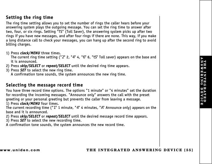 THE INTEGRATED ANSWERING DEVICE [55]www.uniden.comSetting the ring timeThe ring time setting allows you to set the number of rings the caller hears before your answering system plays the outgoing message. You can set the ring time to answer after two, four, or six rings. Setting &quot;TS&quot; (Toll Saver), the answering system picks up after two rings if you have new messages, and after four rings if there are none. This way, if you make a long distance call to check your messages, you can hang up after the second ring to avoid billing charges.1) Press clock/MENU three times.The current ring time setting (&quot;2&quot; 2, &quot;4&quot; 4, &quot;6&quot; 6, &quot;tS&quot; Toll saver) appears on the base and it is announced.2) Press skip/SELECT or repeat/SELECT until the desired ring time appears.3) Press SET to select the new ring time.A confirmation tone sounds, the system announces the new ring time.Selecting the message record timeYou have three record time options. The options &quot;1 minute&quot; or &quot;4 minutes&quot; set the duration for recording the incoming messages. &quot;Announce only&quot; answers the call with the preset greeting or your personal greeting but prevents the caller from leaving a message.1) Press clock/MENU four times.The current recording time (&quot;1&quot; 1 minute, &quot;4&quot; 4 minutes, &quot;A&quot; Announce only) appears on the base and it is announced.2) Press skip/SELECT or repeat/SELECT until the desired message record time appears.3) Press SET to select the new recording time.A confirmation tone sounds, the system announces the new record time.THE INTEGRATED ANSWERING DEVICE