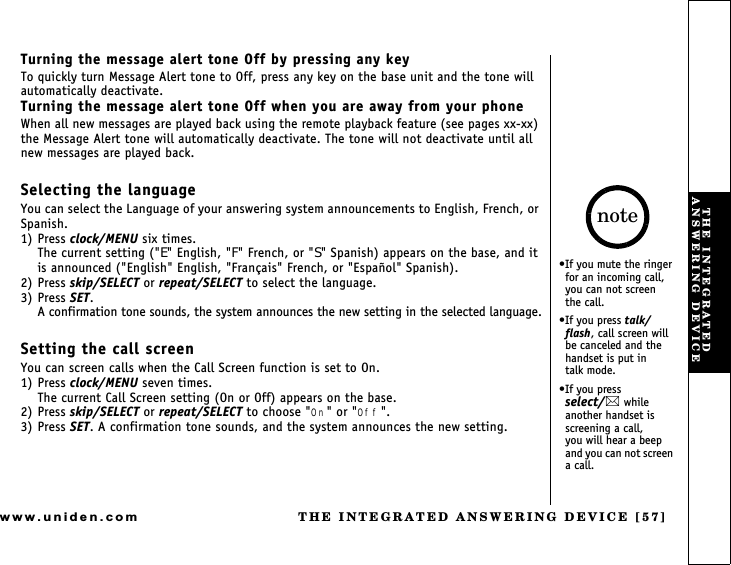 THE INTEGRATED ANSWERING DEVICE [57]www.uniden.comTurning the message alert tone Off by pressing any keyTo quickly turn Message Alert tone to Off, press any key on the base unit and the tone will automatically deactivate.Turning the message alert tone Off when you are away from your phoneWhen all new messages are played back using the remote playback feature (see pages xx-xx) the Message Alert tone will automatically deactivate. The tone will not deactivate until all new messages are played back.Selecting the languageYou can select the Language of your answering system announcements to English, French, or Spanish.1) Press clock/MENU six times.The current setting (&quot;E&quot; English, &quot;F&quot; French, or &quot;S&quot; Spanish) appears on the base, and it is announced (&quot;English&quot; English, &quot;Français&quot; French, or &quot;Español&quot; Spanish).2) Press skip/SELECT or repeat/SELECT to select the language.3) Press SET.A confirmation tone sounds, the system announces the new setting in the selected language.Setting the call screenYou can screen calls when the Call Screen function is set to On.1) Press clock/MENU seven times.The current Call Screen setting (On or Off) appears on the base.2) Press skip/SELECT or repeat/SELECT to choose &quot;On&quot; or &quot;Off&quot;.3) Press SET. A confirmation tone sounds, and the system announces the new setting.If you mute the ringer for an incoming call, you can not screen     the call.If you press talk/flash, call screen will be canceled and the handset is put in    talk mode.If you press     select/ while another handset is screening a call,      you will hear a beep and you can not screen a call.noteTHE INTEGRATED ANSWERING DEVICE