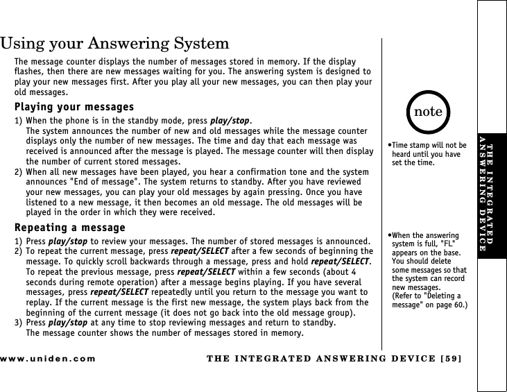 THE INTEGRATED ANSWERING DEVICE [59]www.uniden.comUsing your Answering SystemThe message counter displays the number of messages stored in memory. If the display flashes, then there are new messages waiting for you. The answering system is designed to play your new messages first. After you play all your new messages, you can then play your old messages.Playing your messages1) When the phone is in the standby mode, press play/stop.The system announces the number of new and old messages while the message counter displays only the number of new messages. The time and day that each message was received is announced after the message is played. The message counter will then display the number of current stored messages.2) When all new messages have been played, you hear a confirmation tone and the system announces &quot;End of message&quot;. The system returns to standby. After you have reviewed your new messages, you can play your old messages by again pressing. Once you have listened to a new message, it then becomes an old message. The old messages will be played in the order in which they were received.Repeating a message1) Press play/stop to review your messages. The number of stored messages is announced.2) To repeat the current message, press repeat/SELECT after a few seconds of beginning the message. To quickly scroll backwards through a message, press and hold repeat/SELECT.To repeat the previous message, press repeat/SELECT within a few seconds (about 4 seconds during remote operation) after a message begins playing. If you have several messages, press repeat/SELECT repeatedly until you return to the message you want to replay. If the current message is the first new message, the system plays back from the beginning of the current message (it does not go back into the old message group).3) Press play/stop at any time to stop reviewing messages and return to standby.The message counter shows the number of messages stored in memory.Time stamp will not be heard until you have set the time.When the answering system is full, &quot;FL&quot; appears on the base. You should delete some messages so that the system can record new messages.        (Refer to &quot;Deleting a message&quot; on page 60.)noteTHE INTEGRATED ANSWERING DEVICE