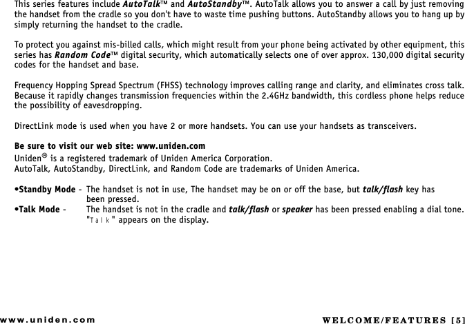 WELCOME/FEATURES [5]www.uniden.comThis series features include AutoTalk and AutoStandby. AutoTalk allows you to answer a call by just removing the handset from the cradle so you don&apos;t have to waste time pushing buttons. AutoStandby allows you to hang up by simply returning the handset to the cradle.To protect you against mis-billed calls, which might result from your phone being activated by other equipment, this series has Random Code digital security, which automatically selects one of over approx. 130,000 digital security codes for the handset and base.Frequency Hopping Spread Spectrum (FHSS) technology improves calling range and clarity, and eliminates cross talk. Because it rapidly changes transmission frequencies within the 2.4GHz bandwidth, this cordless phone helps reduce the possibility of eavesdropping.DirectLink mode is used when you have 2 or more handsets. You can use your handsets as transceivers.Be sure to visit our web site: www.uniden.comUniden is a registered trademark of Uniden America Corporation.AutoTalk, AutoStandby, DirectLink, and Random Code are trademarks of Uniden America.Standby Mode - The handset is not in use, The handset may be on or off the base, but talk/flash key has           been pressed.Talk Mode - The handset is not in the cradle and talk/flash or speaker has been pressed enabling a dial tone. &quot;Talk&quot; appears on the display.WELCOME/FEATURES