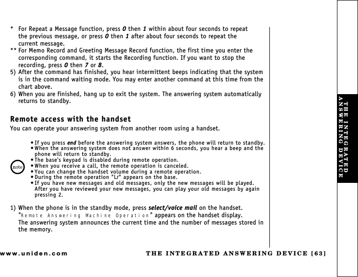 THE INTEGRATED ANSWERING DEVICE [63]www.uniden.com* For Repeat a Message function, press 0 then 1 within about four seconds to repeat       the previous message, or press 0 then 1 after about four seconds to repeat the        current message.** For Memo Record and Greeting Message Record function, the first time you enter the corresponding command, it starts the Recording function. If you want to stop the recording, press 0 then 7 or 8.5) After the command has finished, you hear intermittent beeps indicating that the system is in the command waiting mode. You may enter another command at this time from the chart above.6) When you are finished, hang up to exit the system. The answering system automatically returns to standby.Remote access with the handsetYou can operate your answering system from another room using a handset.If you press end before the answering system answers, the phone will return to standby. When the answering system does not answer within 6 seconds, you hear a beep and the phone will return to standby. The base&apos;s keypad is disabled during remote operation. When you receive a call, the remote operation is canceled. You can change the handset volume during a remote operation. During the remote operation &quot;Lr&quot; appears on the base. If you have new messages and old messages, only the new messages will be played. After you have reviewed your new messages, you can play your old messages by again pressing 2.1) When the phone is in the standby mode, press select/voice mail on the handset. &quot;Remote Answering Machine Operation&quot; appears on the handset display.          The answering system announces the current time and the number of messages stored in the memory.THE INTEGRATED ANSWERING DEVICE