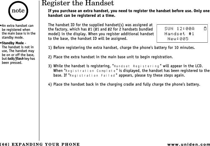 [66] EXPANDING YOUR PHONEwww.uniden.comRegister the HandsetIf you purchase an extra handset, you need to register the handset before use. Only one handset can be registered at a time. The handset ID for the supplied handset(s) was assigned at the factory, which has #1 (#1 and #2 for 2 handsets bundled model) in the display. When you register additional handsetto the base, the handset ID will be assigned.1) Before registering the extra handset, charge the phone&apos;s battery for 10 minutes.2) Place the extra handset in the main base unit to begin registration.3) While the handset is registering, &quot;Handset Registering&quot; will appear in the LCD.When &quot;Registration Complete&quot; is displayed, the handset has been registered to the base. If &quot;Registration Failed&quot; appears, please try these steps again.4) Place the handset back in the charging cradle and fully charge the phone&apos;s battery.An extra handset can  be registered when    the main base is in the standby mode.Standby Mode -      The handset is not in use, The handset may be on or off the base, but talk/flash key  h a s   been pressed.note