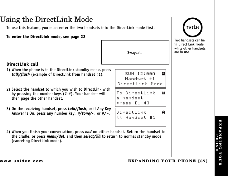 EXPANDING YOUR PHONE [67]www.uniden.comUsing the DirectLink ModeTo use this feature, you must enter the two handsets into the DirectLink mode first.To enter the DirectLink mode, see page 22DirectLink call1) When the phone is in the DirectLink standby mode, press talk/flash (example of DirectLink from handset #1).2) Select the handset to which you wish to DirectLink with by pressing the number keys (1-4). Your handset will then page the other handset.3) On the receiving handset, press talk/flash, or if Any Key Answer is On, press any number key, */tone/&lt;, or #/&gt;.4) When you finish your conversation, press end on either handset. Return the handset to the cradle, or press menu/del, and then select/ to return to normal standby mode (canceling DirectLink mode).3waycallTwo handsets can be       in Direct Link mode while other handsets are in use.noteEXPANDING YOUR PHONE