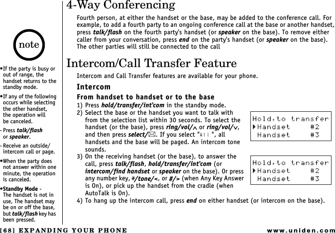 [68] EXPANDING YOUR PHONEwww.uniden.com4-Way ConferencingFourth person, at either the handset or the base, may be added to the conference call. For example, to add a fourth party to an ongoing conference call at the base or another handset, press talk/flash on the fourth party&apos;s handset (or speaker on the base). To remove either caller from your conversation, press end on the party&apos;s handset (or speaker on the base). The other parties will still be connected to the callIntercom/Call Transfer FeatureIntercom and Call Transfer features are available for your phone.IntercomFrom handset to handset or to the base1) Press hold/transfer/int&apos;com in the standby mode.2) Select the base or the handset you want to talk with from the selection list within 30 seconds. To select the handset (or the base), press ring/vol/∧ or ring/vol/∨, and then press select/. If you select &quot;All&quot;, all handsets and the base will be paged. An intercom tone sounds.3) On the receiving handset (or the base), to answer the call, press talk/flash, hold/transfer/int&apos;com (or intercom/find handset or speaker on the base). Or press any number key,*/tone/&lt;, or #/&gt; (when Any Key Answer is On), or pick up the handset from the cradle (when AutoTalk is On).4) To hang up the intercom call, press end on either handset (or intercom on the base). If the party is busy or out of range, the handset returns to the standby mode.If any of the following occurs while selecting the other handset,     the operation will       be canceled.- Press talk/flash       or speaker.-Receive an outside/intercom call or page.When the party does not answer within one minute, the operation is canceled.Standby Mode -      The handset is not in use, The handset may be on or off the base, but talk/flash key  h a s   been pressed.note