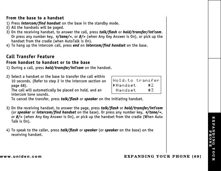 EXPANDING YOUR PHONE [69]www.uniden.comFrom the base to a handset1) Press intercom/find handset on the base in the standby mode.2) All the handsets will be paged.3) On the receiving handset, to answer the call, press talk/flash or hold/transfer/int&apos;com. Or press any number key, */tone/&lt;, or #/&gt; (when Any Key Answer is On), or pick up the handset from the cradle (when AutoTalk is On).4) To hang up the intercom call, press end on intercom/find handset on the base.Call Transfer FeatureFrom handset to handset or to the base1) During a call, press hold/transfer/int&apos;com on the handset.2) Select a handset or the base to transfer the call within 10 seconds. (Refer to step 2 in the intercom section on page 68).The call will automatically be placed on hold, and an intercom tone sounds.To cancel the transfer, press talk/flash or speaker on the initiating handset.3) On the receiving handset, to answer the page, press talk/flash or hold/transfer/int&apos;com (or speaker or intercom/find handset on the base). Or press any number key, */tone/&lt;, or #/&gt; (when Any Key Answer is On), or pick up the handset from the cradle (When Auto Talk is On).4) To speak to the caller, press talk/flash or speaker (or speaker on the base) on the receiving handset.EXPANDING YOUR PHONE