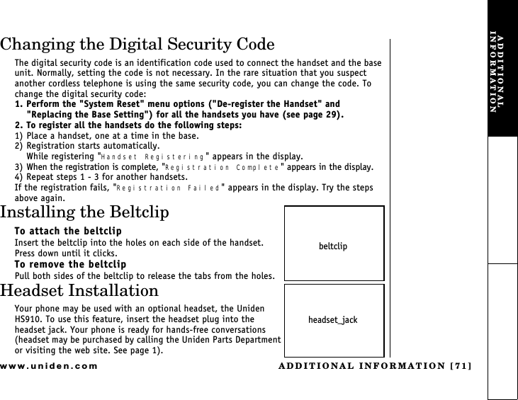 ADDITIONAL INFORMATION [71]www.uniden.comChanging the Digital Security CodeThe digital security code is an identification code used to connect the handset and the base unit. Normally, setting the code is not necessary. In the rare situation that you suspect another cordless telephone is using the same security code, you can change the code. To change the digital security code:1. Perform the &quot;System Reset&quot; menu options (&quot;De-register the Handset&quot; and &quot;Replacing the Base Setting&quot;) for all the handsets you have (see page 29).2. To register all the handsets do the following steps:1) Place a handset, one at a time in the base.2) Registration starts automatically.While registering &quot;Handset Registering&quot; appears in the display.3) When the registration is complete, &quot;Registration Complete&quot; appears in the display.4) Repeat steps 1 - 3 for another handsets.If the registration fails, &quot;Registration Failed&quot; appears in the display. Try the stepsabove again.Installing the BeltclipTo attach the beltclipInsert the beltclip into the holes on each side of the handset.Press down until it clicks.To remove the beltclipPull both sides of the beltclip to release the tabs from the holes.Headset InstallationYour phone may be used with an optional headset, the Uniden HS910. To use this feature, insert the headset plug into the headset jack. Your phone is ready for hands-free conversations (headset may be purchased by calling the Uniden Parts Department or visiting the web site. See page 1).beltclipheadset_jackADDITIONAL INFORMATION