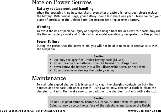 [72] ADDITIONAL INFORMATIONwww.uniden.comNote on Power SourcesBattery replacement and handlingWhen the operating time becomes short, even after a battery is recharged, please replace the battery. With normal usage, your battery should last about one year. Please contact your place of purchase or the Uniden Parts Department for a replacement battery. WarningTo avoid the risk of personal injury or property damage from fire or electrical shock, only use the Uniden battery model and Uniden adapter model specifically designated for this product.Power FailureDuring the period that the power is off, you will not be able to make or receive calls with    the telephone.Caution Use only the specified Uniden battery pack (BT-446). Do not remove the batteries from the handset to charge them. Never throw the battery into a fire, disassemble them, or heat them. Do not remove or damage the battery casing.MaintenanceTo maintain a good charge, it is important to clean the charging contacts on both the handset and the base unit once a month. Using water only, dampen a cloth to clean the charging contacts. Then make sure to go back over the charging contacts with a dry cloth.CautionDo not use paint thinner, benzene, alcohol, or other chemical products. Doing so may discolor the surface of the telephone and damage the finish.ADDITIONAL INFORMATION