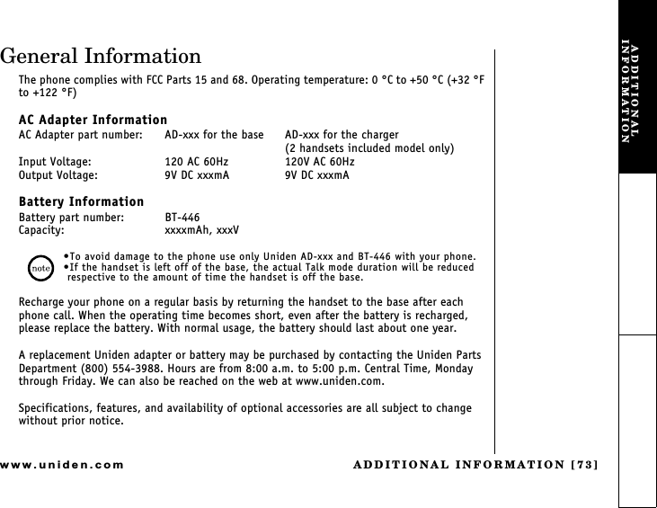 ADDITIONAL INFORMATION [73]www.uniden.comGeneral InformationThe phone complies with FCC Parts 15 and 68. Operating temperature: 0 °C to +50 °C (+32 °F to +122 °F)AC Adapter InformationAC Adapter part number:  AD-xxx for the base  AD-xxx for the charger(2 handsets included model only)Input Voltage:  120 AC 60Hz  120V AC 60HzOutput Voltage: 9V DC xxxmA  9V DC xxxmABattery InformationBattery part number: BT-446Capacity:  xxxxmAh, xxxVTo avoid damage to the phone use only Uniden AD-xxx and BT-446 with your phone.If the handset is left off of the base, the actual Talk mode duration will be reduced respective to the amount of time the handset is off the base.Recharge your phone on a regular basis by returning the handset to the base after each phone call. When the operating time becomes short, even after the battery is recharged, please replace the battery. With normal usage, the battery should last about one year.A replacement Uniden adapter or battery may be purchased by contacting the Uniden Parts Department (800) 554-3988. Hours are from 8:00 a.m. to 5:00 p.m. Central Time, Monday through Friday. We can also be reached on the web at www.uniden.com.Specifications, features, and availability of optional accessories are all subject to change without prior notice.ADDITIONAL INFORMATION