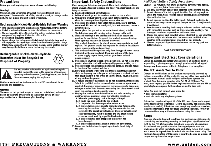 [78] PRECAUTIONS &amp; WARRANTYwww.uniden.comPRECAUTIONS &amp; WARRANTYPrecautions!Before you read anything else, please observe the following:Warning!Uniden America Corporation DOES NOT represent this unit to be waterproof. To reduce the risk of fire, electrical shock, or damage to the unit, DO NOT expose this unit to rain or moisture.Rechargeable Nickel-Metal-Hydride Battery Warning This equipment contains a rechargeable Nickel-Metal-Hydride battery. Nickel is a chemical known to state of California to cause cancer. The rechargeable Nickel-Metal-Hydride battery contained in this equipment may explode if disposed of in a fire. Do not short-circuit the battery. Do not charge the rechargeable Nickel-Metal-Hydride battery used in this equipment in any charger other than the one designed to charge this battery as specified in the owner&apos;s manual. Using another charger may damage the battery or cause the battery to explode.Rechargeable Nickel-Metal-Hydride Batteries Must Be Recycled or Disposed of ProperlyThe exclamation point within an equilateral triangle is intended to alert the user to the presence of important operating and maintenance (servicing) instructions in the literature accompanying the appliance.Uniden works to reduce lead content in our PVC coated cords in our products and accessories.Warning!The cords on this product and/or accessories contain lead, a chemical known to the State of California to cause birth defects or other reproductive harm. Wash hands after handling.Important Safety InstructionsWhen using your telephone equipment, these basic safetyprecautions should always be followed to reduce the risk of fire, electrical shock, and injury to persons:1. Read and understand all instructions.2. Follow all warnings and instructions marked on the product.3. Unplug this product from the wall outlet before cleaning. Use a dry cloth for cleaning without liquid or aerosol cleaners.4. Do not use this product near water; for example, near a bathtub, wash bowl, kitchen sink or laundry tub, in a wet basement, or near a swimming pool.5. Do not place this product on an unstable cart, stand, or table.The telephone may fall, causing serious damage to the unit.6. Slots and openings in the cabinet and the back or bottom are provided for ventilation. To protect the product from overheating, these openings must not be blocked or covered.This product should never be placed near or over a radiator or heat register. This product should not be placed in a built-in installation unless proper ventilation is provided.7. This product should be operated only from the type of power source indicated on the marking label. If you are not sure of the type           of power supply to your home, consult your dealer or local         power company.8. Do not allow anything to rest on the power cord. Do not locate this product where the cord will be damaged by persons walking on it.9. Do not overload wall outlets and extension cords, as this can result in the risk of fire or electrical shock.10.Never push objects of any kind into this product through cabinet slots, as they may touch dangerous voltage points or short out parts that could result in a risk of fire or electric shock. Never spill liquid of any kind on the product.11. To reduce the risk of electric shock, do not disassemble this product. Take it to qualified service personnel when service or repair work is required. Opening or removing covers may expose you to dangerous voltages or other risks. Incorrect reassembly can cause electric shock when the appliance is subsequently used.12.Unplug this product from the wall outlet and refer servicing to qualified service personnel under the following conditions:A. When the power supply cord is damaged or frayed.B. If liquid has been spilled into the product.C. If the product has been exposed to rain or water.D. If the product does not operate normally when following the operating instructions. (Adjust only those controls that are covered by the operating instructions. Improper adjustment of other controls may result in damage and will often require extensive repair work by a qualified technician.)E. If the product has been dropped or the cabinet has                      been damaged.F. If the product exhibits a distinct change in performance.13. Do not use the telephone to report a gas leak i n th e vi cinity of             the leak.Additional Battery Safety PrecautionsCaution! To reduce the risk of fire or injury to persons by the battery, read and follow these instructions:1. Use only the Uniden battery pack specified in the owner&apos;s manual.2. Do not dispose of the battery pack in a fire. The cell may explode. Check the Nickel Metal Hydride battery disposal package insert for disposal instructions.3. Do not open or mutilate the battery pack. Released electrolyte is corrosive and may cause damage to the eyes or skin. It may be toxic if swallowed.4. Exercise care in handling the battery in order not to short the battery with conducting materials such as rings, bracelets, and keys. The battery or conductor may overheat and cause burns.5. Charge the battery pack provided with or identified for use with this product only in accordance with the instructions and limitations specified in the owners manual provided for this product.6. Observe proper polarity orientation between the battery pack and battery charger.SAVE THESE INSTRUCTIONS!Important Electrical ConsiderationsUnplug all electrical appliances when you know an electrical storm is approaching. Lightning can pass through your household wiringand damage any device connected to it. This phone is no exception.The FCC Wants You To KnowChanges or modifications to this product not expressly approved by Uniden, or operation of this product in any way other than as detailed by the owner&apos;s manual, could void your authority to operate this product. Your telephone complies with Part 68 of FCC Rules. Youmust, upon request, provide the FCC registration number and the REN to your telephone company. Both numbers are on the base unit.Note: You must not connect your phone to: coin-operated systems most electronic key telephone systemsThis device complies with part 15 of the FCC rules. Operation is subject to the following two conditions: (1) This device may not cause harmfulinterference, and (2) This device must accept any interference received, including interference that may cause undesired operation. Privacy of  communications, may not be ensured when using this phone.RangeYour new phone is designed to achieve the maximum possible range by transmitting and receiving according to the highest specifications set forth by the FCC. We have rated this phone to operate at a maximum distance with the qualification that the range depends upon the environment in which the telephone is used. Many factors limit range, and it would be impossible to include all the variables in our rating. The Maximum Range rating of this phone is meant to be used as a means of comparison against other range claims.
