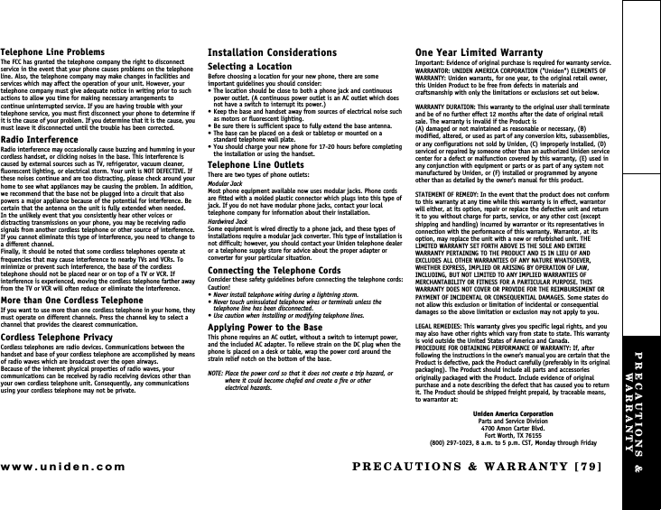 PRECAUTIONS &amp; WARRANTY [79]www.uniden.comTelephone Line ProblemsThe FCC has granted the telephone company the right to disconnect service in the event that your phone causes problems on the telephone line. Also, the telephone company may make changes in facilities and services which may affect the operation of your unit. However, your telephone company must give adequate notice in writing prior to such actions to allow you time for making necessary arrangements to continue uninterrupted service. If you are having trouble with your telephone service, you must first disconnect your phone to determine if it is the cause of your problem. If you determine that it is the cause, you must leave it disconnected until the trouble has been corrected.Radio InterferenceRadio interference may occasionally cause buzzing and humming in your cordless handset, or clicking noises in the base. This interference is caused by external sources such as TV, refrigerator, vacuum cleaner, fluorescent lighting, or electrical storm. Your unit is NOT DEFECTIVE. If these noises continue and are too distracting, please check around your home to see what appliances may be causing the problem. In addition, we recommend that the base not be plugged into a circuit that also powers a major appliance because of the potential for interference. Be certain that the antenna on the unit is fully extended when needed.In the unlikely event that you consistently hear other voices or distracting transmissions on your phone, you may be receiving radio signals from another cordless telephone or other source of interference. If you cannot eliminate this type of interference, you need to change to a different channel.Finally, it should be noted that some cordless telephones operate at frequencies that may cause interference to nearby TVs and VCRs. To minimize or prevent such interference, the base of the cordless telephone should not be placed near or on top of a TV or VCR. If interference is experienced, moving the cordless telephone farther away from the TV or VCR will often reduce or eliminate the interference.More than One Cordless TelephoneIf you want to use more than one cordless telephone in your home, they must operate on different channels. Press the channel key to select a channel that provides the clearest communication.Cordless Telephone PrivacyCordless telephones are radio devices. Communications between the handset and base of your cordless telephone are accomplished by means of radio waves which are broadcast over the open airways.Because of the inherent physical properties of radio waves, your communications can be received by radio receiving devices other than your own cordless telephone unit. Consequently, any communications using your cordless telephone may not be private.Installation ConsiderationsSelecting a LocationBefore choosing a location for your new phone, there are some important guidelines you should consider: The location should be close to both a phone jack and continuous power outlet. (A continuous power outlet is an AC outlet which does not have a switch to interrupt its power.) Keep the base and handset away from sources of electrical noise such as motors or fluorescent lighting. Be sure there is sufficient space to fully extend the base antenna. The base can be placed on a desk or tabletop or mounted on a standard telephone wall plate. You should charge your new phone for 17-20 hours before completing the installation or using the handset.Telephone Line OutletsThere are two types of phone outlets:Modular JackMost phone equipment available now uses modular jacks. Phone cords are fitted with a molded plastic connector which plugs into this type of jack. If you do not have modular phone jacks, contact your local telephone company for information about their installation.Hardwired JackSome equipment is wired directly to a phone jack, and these types of installations require a modular jack converter. This type of installation is not difficult; however, you should contact your Uniden telephone dealer or a telephone supply store for advice about the proper adapter or converter for your particular situation.Connecting the Telephone CordsConsider these safety guidelines before connecting the telephone cords:Caution! Never install telephone wiring during a lightning storm. Never touch uninsulated telephone wires or terminals unless the telephone line has been disconnected. Use caution when installing or modifying telephone lines.Applying Power to the BaseThis phone requires an AC outlet, without a switch to interrupt power, and the included AC adapter. To relieve strain on the DC plug when the phone is placed on a desk or table, wrap the power cord around the strain relief notch on the bottom of the base.NOTE: Place the power cord so that it does not create a trip hazard, or where it could become chafed and create a fire or other               electrical hazards.One Year Limited WarrantyImportant: Evidence of original purchase is required for warranty service.WARRANTOR: UNIDEN AMERICA CORPORATION (&quot;Uniden&quot;) ELEMENTS OF WARRANTY: Uniden warrants, for one year, to the original retail owner, this Uniden Product to be free from defects in materials and craftsmanship with only the limitations or exclusions set out below.WARRANTY DURATION: This warranty to the original user shall terminate and be of no further effect 12 months after the date of original retail sale. The warranty is invalid if the Product is(A) damaged or not maintained as reasonable or necessary, (B) modified, altered, or used as part of any conversion kits, subassemblies, or any configurations not sold by Uniden, (C) improperly installed, (D) serviced or repaired by someone other than an authorized Uniden service center for a defect or malfunction covered by this warranty, (E) used in any conjunction with equipment or parts or as part of any system not manufactured by Uniden, or (F) installed or programmed by anyone other than as detailed by the owner&apos;s manual for this product.STATEMENT OF REMEDY: In the event that the product does not conform to this warranty at any time while this warranty is in effect, warrantor will either, at its option, repair or replace the defective unit and return it to you without charge for parts, service, or any other cost (except shipping and handling) incurred by warrantor or its representatives in connection with the performance of this warranty. Warrantor, at its option, may replace the unit with a new or refurbished unit. THE LIMITED WARRANTY SET FORTH ABOVE IS THE SOLE AND ENTIRE WARRANTY PERTAINING TO THE PRODUCT AND IS IN LIEU OF AND EXCLUDES ALL OTHER WARRANTIES OF ANY NATURE WHATSOEVER, WHETHER EXPRESS, IMPLIED OR ARISING BY OPERATION OF LAW, INCLUDING, BUT NOT LIMITED TO ANY IMPLIED WARRANTIES OF MERCHANTABILITY OR FITNESS FOR A PARTICULAR PURPOSE. THIS WARRANTY DOES NOT COVER OR PROVIDE FOR THE REIMBURSEMENT OR PAYMENT OF INCIDENTAL OR CONSEQUENTIAL DAMAGES. Some states do not allow this exclusion or limitation of incidental or consequential damages so the above limitation or exclusion may not apply to you.LEGAL REMEDIES: This warranty gives you specific legal rights, and you may also have other rights which vary from state to state. This warranty is void outside the United States of America and Canada.PROCEDURE FOR OBTAINING PERFORMANCE OF WARRANTY: If, after following the instructions in the owner&apos;s manual you are certain that the Product is defective, pack the Product carefully (preferably in its original packaging). The Product should include all parts and accessories originally packaged with the Product. Include evidence of original purchase and a note describing the defect that has caused you to return it. The Product should be shipped freight prepaid, by traceable means, to warrantor at: Uniden America CorporationParts and Service Division4700 Amon Carter Blvd.Fort Worth, TX 76155(800) 297-1023, 8 a.m. to 5 p.m. CST, Monday through FridayPRECAUTIONS &amp; WARRANTY