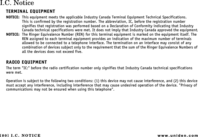 [80] I.C. NOTICEwww.uniden.comI.C. NoticeTERMINAL EQUIPMENTNOTICE: This equipment meets the applicable Industry Canada Terminal Equipment Technical Specifications.This is confirmed by the registration number. The abbreviation, IC, before the registration number signifies that registration was performed based on a Declaration of Conformity indicating that Industry Canada technical specifications were met. It does not imply that Industry Canada approved the equipment.NOTICE: The Ringer Equivalence Number (REN) for this terminal equipment is marked on the equipment itself. The REN assigned to each terminal equipment provides an indication of the maximum number of terminals allowed to be connected to a telephone interface. The termination on an interface may consist of any combination of devices subject only to the requirement that the sum of the Ringer Equivalence Numbers of all the devices does not exceed five.RADIO EQUIPMENTThe term &quot;IC:&quot; before the radio certification number only signifies that Industry Canada technical specifications were met.Operation is subject to the following two conditions: (1) this device may not cause interference, and (2) this device must accept any interference, including interference that may cause undesired operation of the device. &quot;Privacy of communications may not be ensured when using this telephone&quot;.I.C. NOTICE