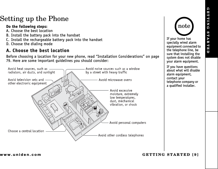 GETTING STARTED [9]www.uniden.comSetting up the PhoneDo the following steps:A. Choose the best locationB. Install the battery pack into the handsetC. Install the rechargeable battery pack into the handset D. Choose the dialing modeA. Choose the best locationBefore choosing a location for your new phone, read Installation Considerations on page 79. Here are some important guidelines you should consider:If your home has specially wired alarm equipment connected to the telephone line, be sure that installing the system does not disable your alarm equipment. If you have questions about what will disable alarm equipment, contact your    telephone company or    a qualified installer.noteGETTING STARTED