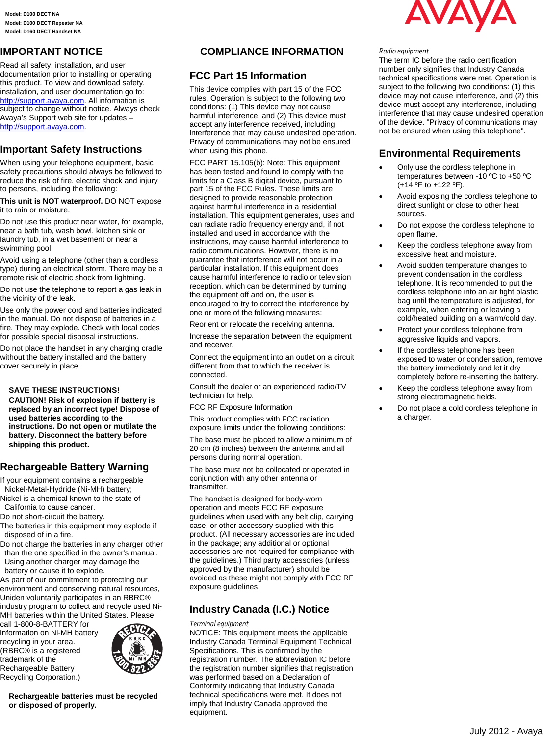  Model: D100 DECT NA Model: D100 DECT Repeater NA Model: D160 DECT Handset NA       July 2012 - Avaya IMPORTANT NOTICE Read all safety, installation, and user documentation prior to installing or operating this product. To view and download safety, installation, and user documentation go to: http://support.avaya.com. All information is subject to change without notice. Always check Avaya’s Support web site for updates –http://support.avaya.com.  Important Safety Instructions When using your telephone equipment, basic safety precautions should always be followed to reduce the risk of fire, electric shock and injury to persons, including the following:  This unit is NOT waterproof. DO NOT expose it to rain or moisture. Do not use this product near water, for example, near a bath tub, wash bowl, kitchen sink or laundry tub, in a wet basement or near a swimming pool.  Avoid using a telephone (other than a cordless type) during an electrical storm. There may be a remote risk of electric shock from lightning.  Do not use the telephone to report a gas leak in the vicinity of the leak.  Use only the power cord and batteries indicated in the manual. Do not dispose of batteries in a fire. They may explode. Check with local codes for possible special disposal instructions.  Do not place the handset in any charging cradle without the battery installed and the battery cover securely in place.  SAVE THESE INSTRUCTIONS! CAUTION! Risk of explosion if battery is replaced by an incorrect type! Dispose of used batteries according to the instructions. Do not open or mutilate the battery. Disconnect the battery before shipping this product.  Rechargeable Battery Warning If your equipment contains a rechargeable Nickel-Metal-Hydride (Ni-MH) battery;  Nickel is a chemical known to the state of California to cause cancer. Do not short-circuit the battery. The batteries in this equipment may explode if disposed of in a fire.  Do not charge the batteries in any charger other than the one specified in the owner&apos;s manual. Using another charger may damage the battery or cause it to explode. As part of our commitment to protecting our environment and conserving natural resources, Uniden voluntarily participates in an RBRC® industry program to collect and recycle used Ni-MH batteries within the United States. Please call 1-800-8-BATTERY for information on Ni-MH battery recycling in your area. (RBRC® is a registered trademark of the Rechargeable Battery Recycling Corporation.) Rechargeable batteries must be recycled or disposed of properly. COMPLIANCE INFORMATION FCC Part 15 Information This device complies with part 15 of the FCC rules. Operation is subject to the following two conditions: (1) This device may not cause harmful interference, and (2) This device must accept any interference received, including interference that may cause undesired operation. Privacy of communications may not be ensured when using this phone.  FCC PART 15.105(b): Note: This equipment has been tested and found to comply with the limits for a Class B digital device, pursuant to part 15 of the FCC Rules. These limits are designed to provide reasonable protection against harmful interference in a residential installation. This equipment generates, uses and can radiate radio frequency energy and, if not installed and used in accordance with the instructions, may cause harmful interference to radio communications. However, there is no guarantee that interference will not occur in a particular installation. If this equipment does cause harmful interference to radio or television reception, which can be determined by turning the equipment off and on, the user is encouraged to try to correct the interference by one or more of the following measures: Reorient or relocate the receiving antenna. Increase the separation between the equipment and receiver.  Connect the equipment into an outlet on a circuit different from that to which the receiver is connected. Consult the dealer or an experienced radio/TV technician for help. FCC RF Exposure Information This product complies with FCC radiation exposure limits under the following conditions:  The base must be placed to allow a minimum of 20 cm (8 inches) between the antenna and all persons during normal operation.  The base must not be collocated or operated in conjunction with any other antenna or transmitter.  The handset is designed for body-worn operation and meets FCC RF exposure guidelines when used with any belt clip, carrying case, or other accessory supplied with this product. (All necessary accessories are included in the package; any additional or optional accessories are not required for compliance with the guidelines.) Third party accessories (unless approved by the manufacturer) should be avoided as these might not comply with FCC RF exposure guidelines.  Industry Canada (I.C.) Notice TerminalequipmentNOTICE: This equipment meets the applicable Industry Canada Terminal Equipment Technical Specifications. This is confirmed by the registration number. The abbreviation IC before the registration number signifies that registration was performed based on a Declaration of Conformity indicating that Industry Canada technical specifications were met. It does not imply that Industry Canada approved the equipment. RadioequipmentThe term IC before the radio certification number only signifies that Industry Canada technical specifications were met. Operation is subject to the following two conditions: (1) this device may not cause interference, and (2) this device must accept any interference, including interference that may cause undesired operation of the device. &quot;Privacy of communications may not be ensured when using this telephone&quot;. Environmental Requirements   Only use the cordless telephone in temperatures between -10 ºC to +50 ºC (+14 ºF to +122 ºF).   Avoid exposing the cordless telephone to direct sunlight or close to other heat sources.   Do not expose the cordless telephone to open flame.   Keep the cordless telephone away from excessive heat and moisture.   Avoid sudden temperature changes to prevent condensation in the cordless telephone. It is recommended to put the cordless telephone into an air tight plastic bag until the temperature is adjusted, for example, when entering or leaving a cold/heated building on a warm/cold day.   Protect your cordless telephone from aggressive liquids and vapors.   If the cordless telephone has been exposed to water or condensation, remove the battery immediately and let it dry completely before re-inserting the battery.   Keep the cordless telephone away from strong electromagnetic fields.   Do not place a cold cordless telephone in a charger. 