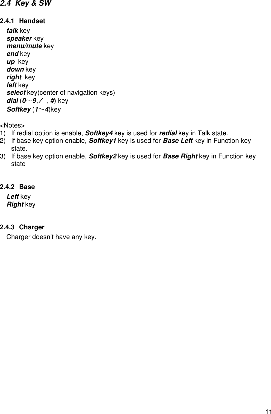    112.4 Key &amp; SW  2.4.1 Handset talk key speaker key menu/mute key  end key up  key  down key  right  key  left key  select key(center of navigation keys)  dial (0～9、Ú、#) key Softkey (1～4)key    &lt;Notes&gt; 1) If redial option is enable, Softkey4 key is used for redial key in Talk state. 2) If base key option enable, Softkey1 key is used for Base Left key in Function key state.  3) If base key option enable, Softkey2 key is used for Base Right key in Function key state  2.4.2 Base Left key Right key  2.4.3 Charger Charger doesn’t have any key. 