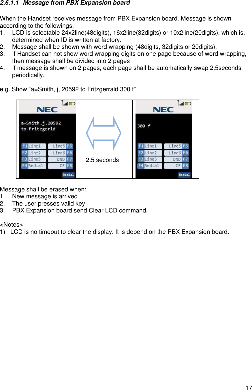    172.6.1.1 Message from PBX Expansion board  When the Handset receives message from PBX Expansion board. Message is shown according to the followings. 1. LCD is selectable 24x2line(48digits), 16x2line(32digits) or 10x2line(20digits), which is, determined when ID is written at factory. 2. Message shall be shown with word wrapping (48digits, 32digits or 20digits). 3. If Handset can not show word wrapping digits on one page because of word wrapping, then message shall be divided into 2 pages 4. If message is shown on 2 pages, each page shall be automatically swap 2.5seconds periodically.  e.g. Show “a=Smith, j, 20592 to Fritzgerrald 300 f”           2.5 seconds   Message shall be erased when: 1. New message is arrived 2. The user presses valid key 3. PBX Expansion board send Clear LCD command.  &lt;Notes&gt; 1) LCD is no timeout to clear the display. It is depend on the PBX Expansion board. 