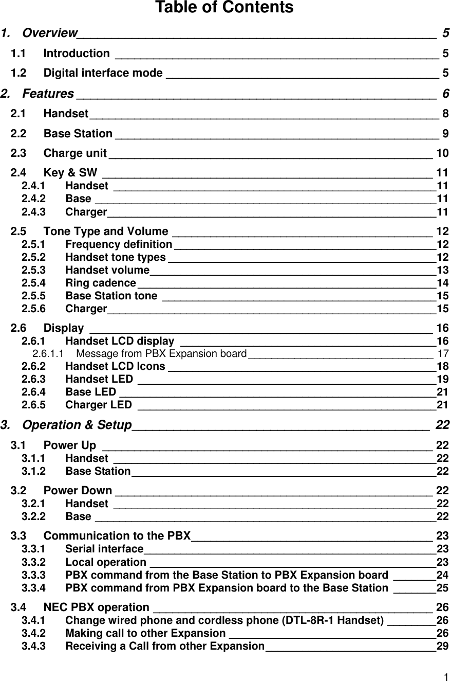    1Table of Contents 1. Overview____________________________________________________ 5 1.1 Introduction ___________________________________________________ 5 1.2 Digital interface mode ___________________________________________ 5 2. Features ____________________________________________________ 6 2.1 Handset _______________________________________________________ 8 2.2 Base Station ___________________________________________________ 9 2.3 Charge unit ___________________________________________________ 10 2.4 Key &amp; SW ____________________________________________________ 11 2.4.1 Handset _____________________________________________________ 11 2.4.2 Base ________________________________________________________ 11 2.4.3 Charger ______________________________________________________ 11 2.5 Tone Type and Volume _________________________________________ 12 2.5.1 Frequency definition ___________________________________________ 12 2.5.2 Handset tone types ____________________________________________ 12 2.5.3 Handset volume _______________________________________________ 13 2.5.4 Ring cadence _________________________________________________ 14 2.5.5 Base Station tone _____________________________________________ 15 2.5.6 Charger ______________________________________________________ 15 2.6 Display ______________________________________________________ 16 2.6.1 Handset LCD display __________________________________________ 16 2.6.1.1 Message from PBX Expansion board ________________________________ 17 2.6.2 Handset LCD Icons ____________________________________________ 18 2.6.3 Handset LED _________________________________________________ 19 2.6.4 Base LED ____________________________________________________ 21 2.6.5 Charger LED _________________________________________________ 21 3. Operation &amp; Setup ___________________________________________ 22 3.1 Power Up ____________________________________________________ 22 3.1.1 Handset _____________________________________________________ 22 3.1.2 Base Station __________________________________________________ 22 3.2 Power Down __________________________________________________ 22 3.2.1 Handset _____________________________________________________ 22 3.2.2 Base ________________________________________________________ 22 3.3 Communication to the PBX ______________________________________ 23 3.3.1 Serial interface ________________________________________________ 23 3.3.2 Local operation _______________________________________________ 23 3.3.3 PBX command from the Base Station to PBX Expansion board _______ 24 3.3.4 PBX command from PBX Expansion board to the Base Station _______ 25 3.4 NEC PBX operation ____________________________________________ 26 3.4.1 Change wired phone and cordless phone (DTL-8R-1 Handset) ________ 26 3.4.2 Making call to other Expansion __________________________________ 26 3.4.3 Receiving a Call from other Expansion ____________________________ 29 