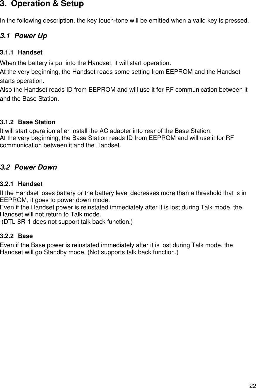    223. Operation &amp; Setup  In the following description, the key touch-tone will be emitted when a valid key is pressed. 3.1 Power Up 3.1.1 Handset When the battery is put into the Handset, it will start operation. At the very beginning, the Handset reads some setting from EEPROM and the Handset starts operation. Also the Handset reads ID from EEPROM and will use it for RF communication between it and the Base Station.  3.1.2 Base Station It will start operation after Install the AC adapter into rear of the Base Station. At the very beginning, the Base Station reads ID from EEPROM and will use it for RF communication between it and the Handset.  3.2 Power Down 3.2.1 Handset If the Handset loses battery or the battery level decreases more than a threshold that is in EEPROM, it goes to power down mode. Even if the Handset power is reinstated immediately after it is lost during Talk mode, the Handset will not return to Talk mode.  (DTL-8R-1 does not support talk back function.) 3.2.2 Base Even if the Base power is reinstated immediately after it is lost during Talk mode, the Handset will go Standby mode. (Not supports talk back function.) 