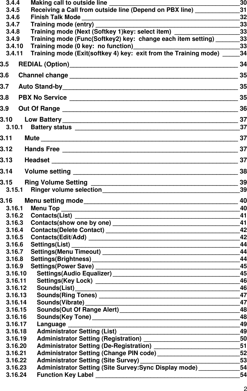    23.4.4 Making call to outside line ______________________________________ 30 3.4.5 Receiving a Call from outside line (Depend on PBX line) _____________ 31 3.4.6 Finish Talk Mode ______________________________________________ 32 3.4.7 Training mode (entry) __________________________________________ 33 3.4.8 Training mode (Next (Softkey 1)key: select item) ___________________ 33 3.4.9 Training mode (Func(Softkey2) key:  change each item setting) _______ 33 3.4.10 Training mode (0 key:  no function) _______________________________ 33 3.4.11 Training mode (Exit(softkey 4) key:  exit from the Training mode) _____ 34 3.5 REDIAL (Option) _______________________________________________ 34 3.6 Channel change _______________________________________________ 35 3.7 Auto Stand-by _________________________________________________ 35 3.8 PBX No Service _______________________________________________ 35 3.9 Out Of Range _________________________________________________ 36 3.10 Low Battery _________________________________________________ 37 3.10.1 Battery status ________________________________________________ 37 3.11 Mute _______________________________________________________ 37 3.12 Hands Free _________________________________________________ 37 3.13 Headset ____________________________________________________ 37 3.14 Volume setting ______________________________________________ 38 3.15 Ring Volume Setting _________________________________________ 39 3.15.1 Ringer volume selection ________________________________________ 39 3.16 Menu setting mode ___________________________________________ 40 3.16.1 Menu Top ____________________________________________________ 40 3.16.2 Contacts(List) ________________________________________________ 41 3.16.3 Contacts(show one by one) _____________________________________ 41 3.16.4 Contacts(Delete Contact) _______________________________________ 42 3.16.5 Contacts(Edit/Add) ____________________________________________ 42 3.16.6 Settings(List) _________________________________________________ 44 3.16.7 Settings(Menu Timeout) ________________________________________ 44 3.16.8 Settings(Brightness) ___________________________________________ 44 3.16.9 Settings(Power Save) __________________________________________ 45 3.16.10 Settings(Audio Equalizer) _____________________________________ 45 3.16.11 Settings(Key Lock) __________________________________________ 46 3.16.12 Sounds(List) ________________________________________________ 46 3.16.13 Sounds(Ring Tones) _________________________________________ 47 3.16.14 Sounds(Vibrate) _____________________________________________ 47 3.16.15 Sounds(Out Of Range Alert) ___________________________________ 48 3.16.16 Sounds(Key Tone) ___________________________________________ 48 3.16.17 Language __________________________________________________ 49 3.16.18 Administrator Setting (List) ___________________________________ 49 3.16.19 Administrator Setting (Registration) ____________________________ 50 3.16.20 Administrator Setting (De-Registration) _________________________ 51 3.16.21 Administrator Setting (Change PIN code) ________________________ 52 3.16.22 Administrator Setting (Site Survey) _____________________________ 53 3.16.23 Administrator Setting (Site Survey:Sync Display mode) ____________ 54 3.16.24 Function Key Label __________________________________________ 54 