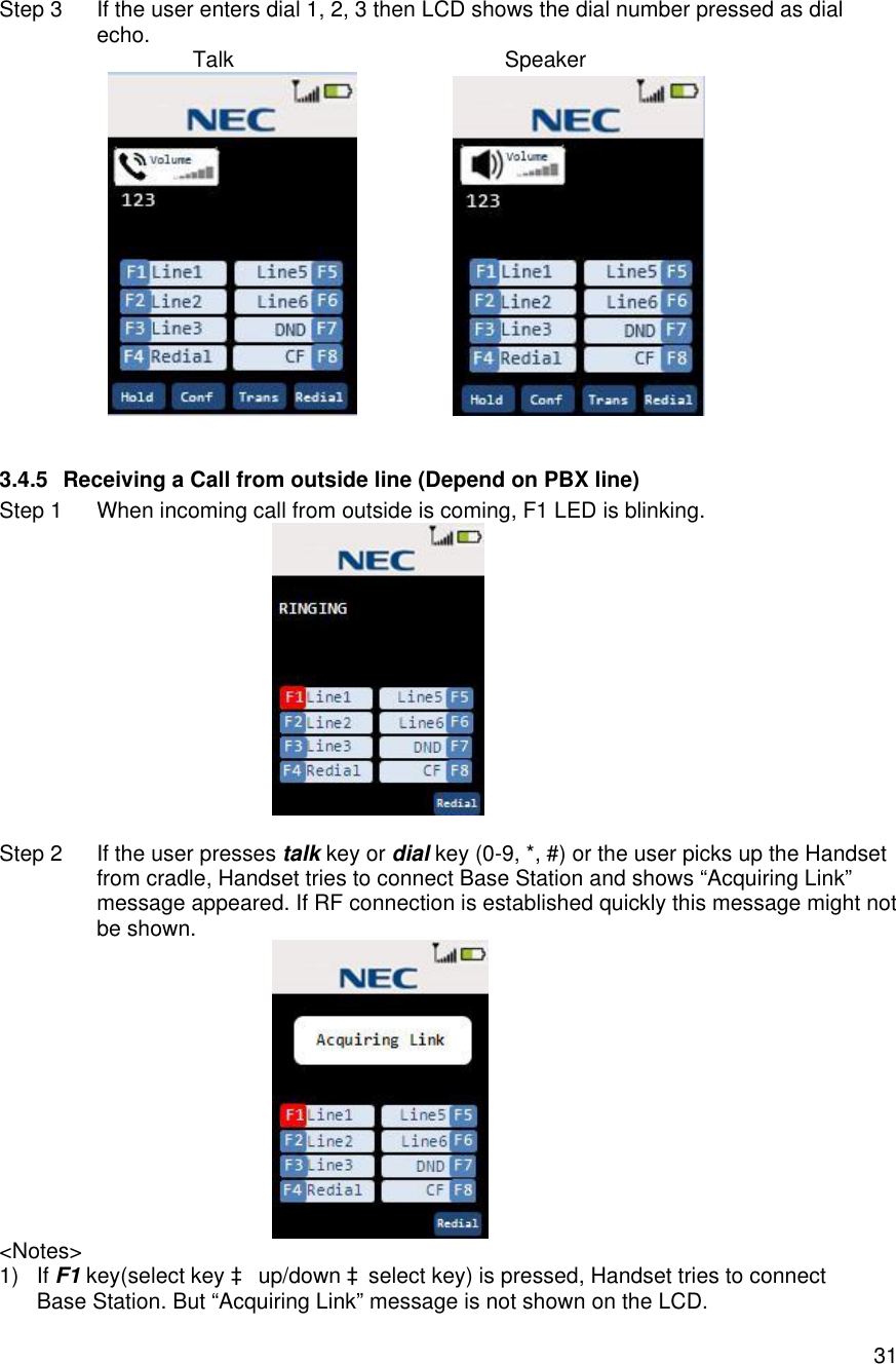    31 Step 3 If the user enters dial 1, 2, 3 then LCD shows the dial number pressed as dial echo.                Talk                                             Speaker                    3.4.5 Receiving a Call from outside line (Depend on PBX line) Step 1 When incoming call from outside is coming, F1 LED is blinking.    Step 2 If the user presses talk key or dial key (0-9, *, #) or the user picks up the Handset from cradle, Handset tries to connect Base Station and shows “Acquiring Link” message appeared. If RF connection is established quickly this message might not be shown.  &lt;Notes&gt; 1) If F1 key(select key à up/down àselect key) is pressed, Handset tries to connect Base Station. But “Acquiring Link” message is not shown on the LCD. 