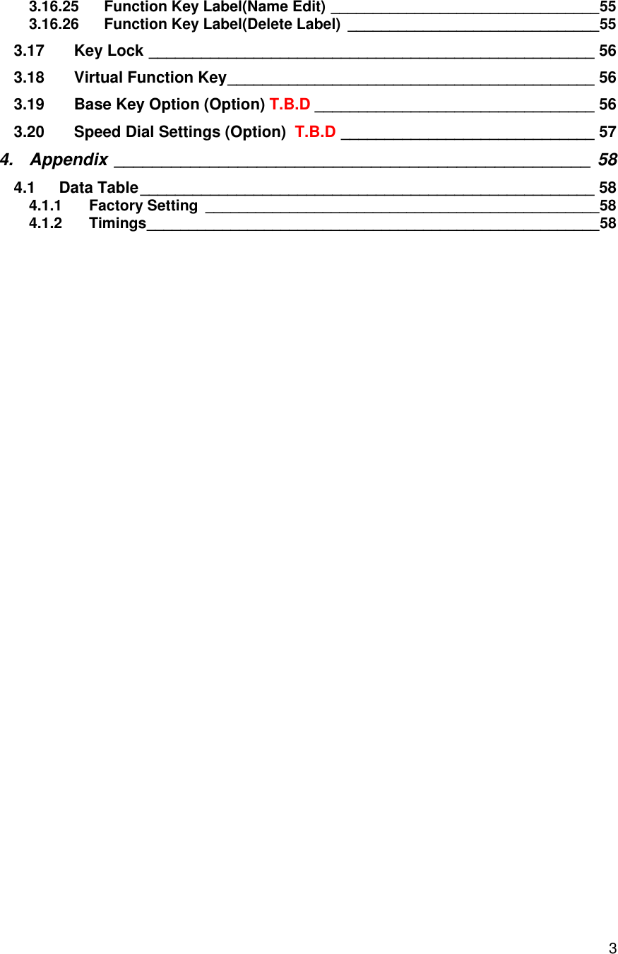    33.16.25 Function Key Label(Name Edit) ________________________________ 55 3.16.26 Function Key Label(Delete Label) ______________________________ 55 3.17 Key Lock ___________________________________________________ 56 3.18 Virtual Function Key __________________________________________ 56 3.19 Base Key Option (Option) T.B.D ________________________________ 56 3.20 Speed Dial Settings (Option)  T.B.D _____________________________ 57 4. Appendix __________________________________________________ 58 4.1 Data Table ____________________________________________________ 58 4.1.1 Factory Setting _______________________________________________ 58 4.1.2 Timings ______________________________________________________ 58   