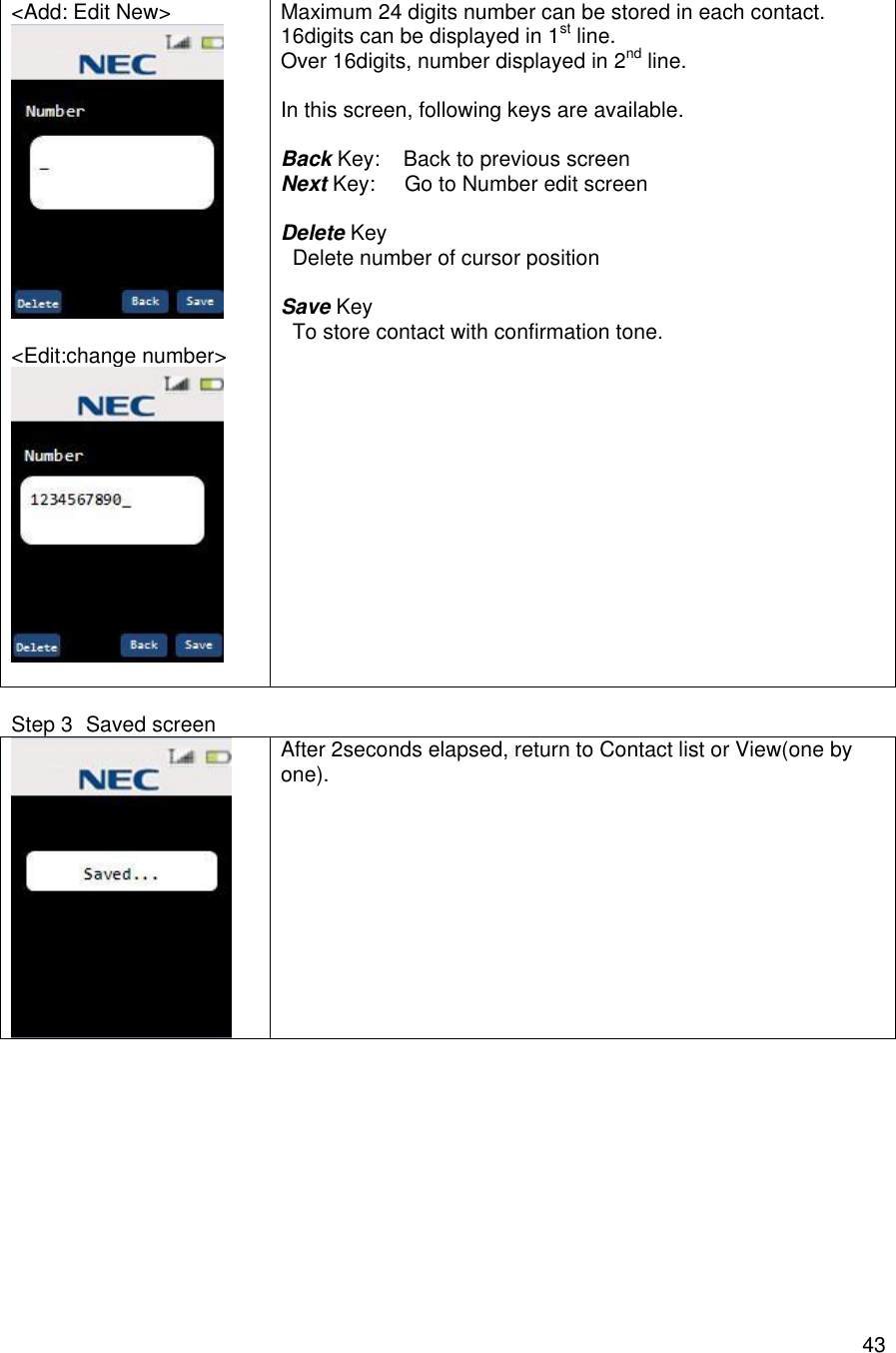    43&lt;Add: Edit New&gt;   &lt;Edit:change number&gt;   Maximum 24 digits number can be stored in each contact. 16digits can be displayed in 1st line. Over 16digits, number displayed in 2nd line.  In this screen, following keys are available.  Back Key:    Back to previous screen Next Key:     Go to Number edit screen  Delete Key   Delete number of cursor position  Save Key   To store contact with confirmation tone.      Step 3 Saved screen  After 2seconds elapsed, return to Contact list or View(one by one).        