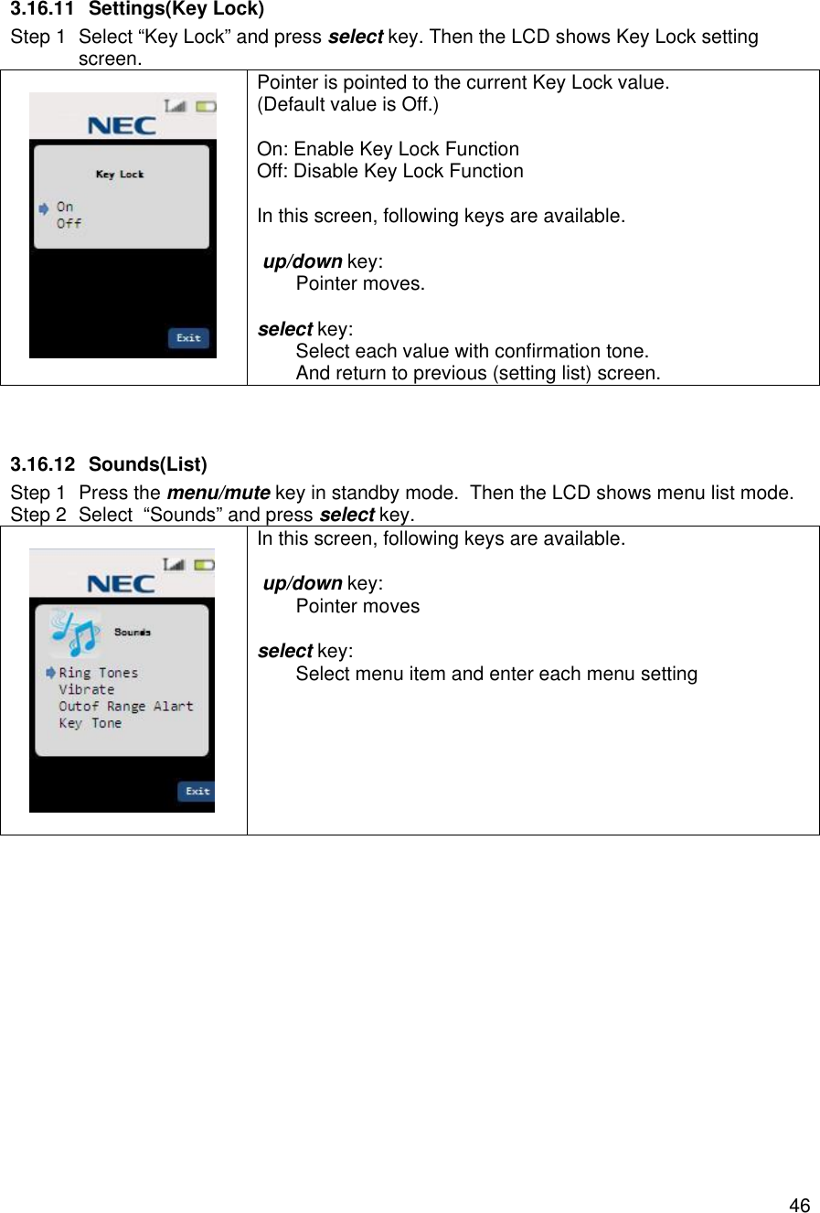    463.16.11 Settings(Key Lock) Step 1 Select “Key Lock” and press select key. Then the LCD shows Key Lock setting screen.   Pointer is pointed to the current Key Lock value. (Default value is Off.)  On: Enable Key Lock Function Off: Disable Key Lock Function  In this screen, following keys are available.   up/down key:  Pointer moves.  select key:  Select each value with confirmation tone.  And return to previous (setting list) screen.   3.16.12 Sounds(List) Step 1 Press the menu/mute key in standby mode.  Then the LCD shows menu list mode. Step 2 Select  “Sounds” and press select key.    In this screen, following keys are available.   up/down key:  Pointer moves  select key:  Select menu item and enter each menu setting    