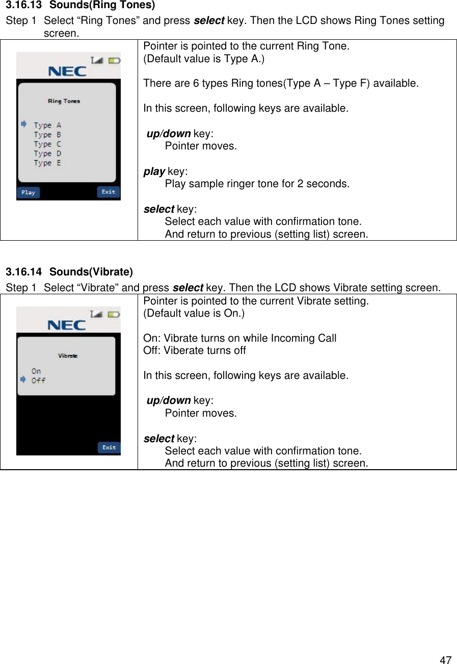    47 3.16.13 Sounds(Ring Tones) Step 1 Select “Ring Tones” and press select key. Then the LCD shows Ring Tones setting screen.   Pointer is pointed to the current Ring Tone. (Default value is Type A.)  There are 6 types Ring tones(Type A – Type F) available.  In this screen, following keys are available.   up/down key:  Pointer moves.  play key:  Play sample ringer tone for 2 seconds.  select key:  Select each value with confirmation tone.  And return to previous (setting list) screen.  3.16.14 Sounds(Vibrate) Step 1 Select “Vibrate” and press select key. Then the LCD shows Vibrate setting screen.   Pointer is pointed to the current Vibrate setting. (Default value is On.)  On: Vibrate turns on while Incoming Call Off: Viberate turns off  In this screen, following keys are available.   up/down key:  Pointer moves.  select key:  Select each value with confirmation tone.  And return to previous (setting list) screen.  