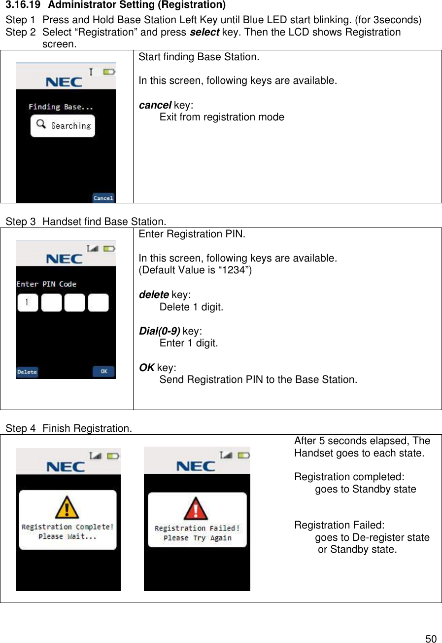    50 3.16.19 Administrator Setting (Registration) Step 1 Press and Hold Base Station Left Key until Blue LED start blinking. (for 3seconds) Step 2 Select “Registration” and press select key. Then the LCD shows Registration screen.   Start finding Base Station.  In this screen, following keys are available.  cancel key:  Exit from registration mode   Step 3 Handset find Base Station.     Enter Registration PIN.  In this screen, following keys are available. (Default Value is “1234”)  delete key:  Delete 1 digit.  Dial(0-9) key:  Enter 1 digit.  OK key:  Send Registration PIN to the Base Station.    Step 4 Finish Registration.              After 5 seconds elapsed, The Handset goes to each state.  Registration completed:  goes to Standby state   Registration Failed:  goes to De-register state  or Standby state.    