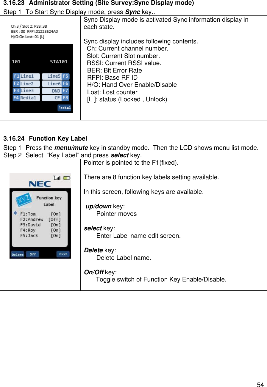    54 3.16.23 Administrator Setting (Site Survey:Sync Display mode) Step 1 To Start Sync Display mode, press Sync key..    Sync Display mode is activated Sync information display in  each state.  Sync display includes following contents. Ch: Current channel number. Slot: Current Slot number. RSSI: Current RSSI value.   BER: Bit Error Rate   RFPI: Base RF ID   H/O: Hand Over Enable/Disable   Lost: Lost counter   [L ]: status (Locked , Unlock)   3.16.24 Function Key Label Step 1 Press the menu/mute key in standby mode.  Then the LCD shows menu list mode. Step 2 Select  “Key Label” and press select key.    Pointer is pointed to the F1(fixed).  There are 8 function key labels setting available.  In this screen, following keys are available.   up/down key:  Pointer moves  select key:  Enter Label name edit screen.  Delete key:  Delete Label name.  On/Off key:        Toggle switch of Function Key Enable/Disable.   