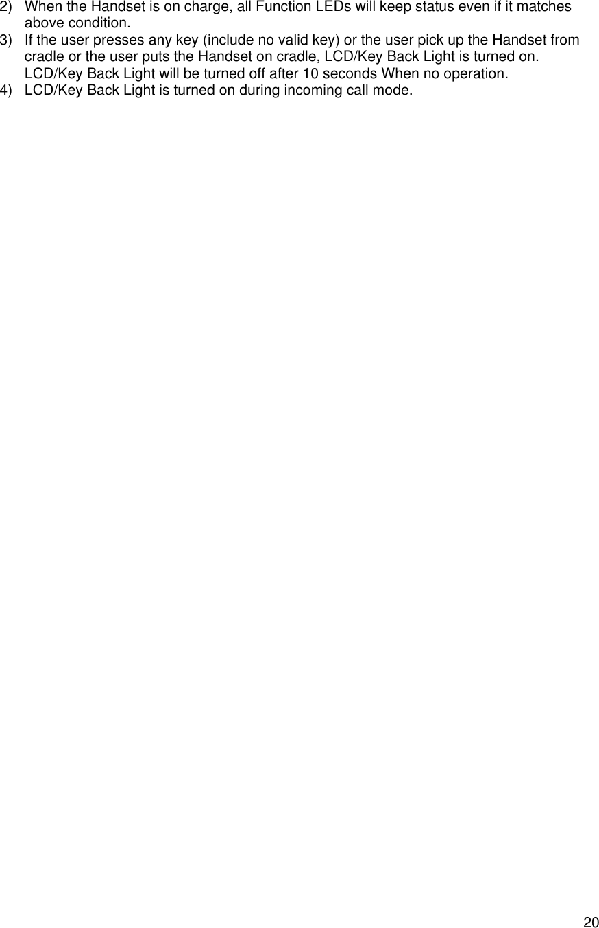    202) When the Handset is on charge, all Function LEDs will keep status even if it matches above condition. 3) If the user presses any key (include no valid key) or the user pick up the Handset from cradle or the user puts the Handset on cradle, LCD/Key Back Light is turned on. LCD/Key Back Light will be turned off after 10 seconds When no operation. 4) LCD/Key Back Light is turned on during incoming call mode.  