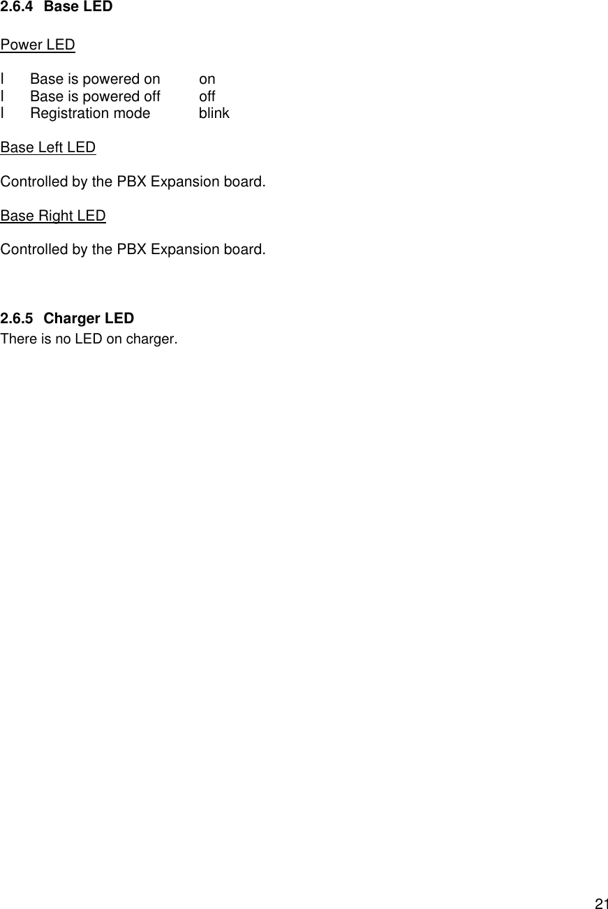    21 2.6.4 Base LED  Power LED  l Base is powered on on l Base is powered off off l Registration mode blink  Base Left LED  Controlled by the PBX Expansion board.  Base Right LED  Controlled by the PBX Expansion board.   2.6.5 Charger LED There is no LED on charger. 