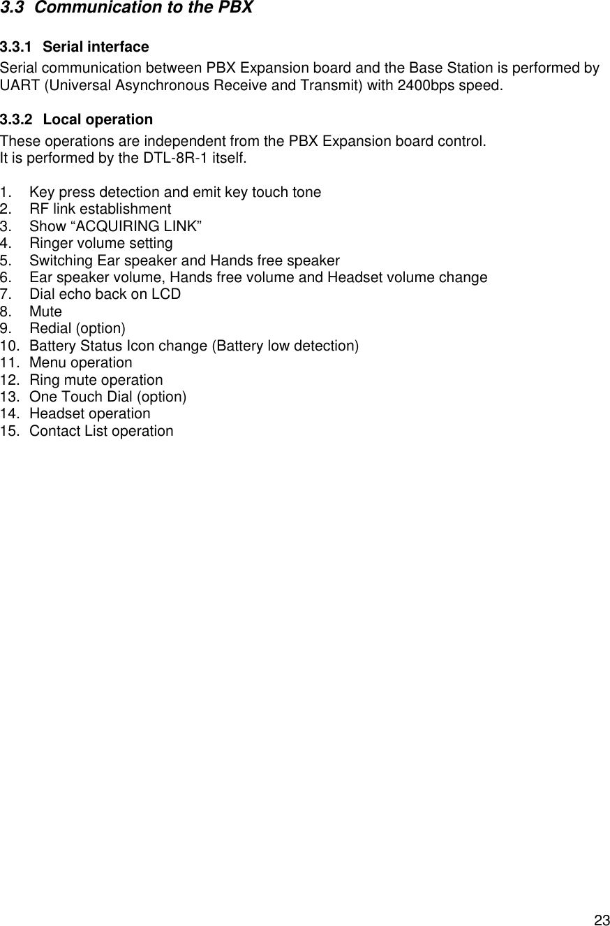    233.3 Communication to the PBX 3.3.1 Serial interface Serial communication between PBX Expansion board and the Base Station is performed by UART (Universal Asynchronous Receive and Transmit) with 2400bps speed. 3.3.2 Local operation These operations are independent from the PBX Expansion board control. It is performed by the DTL-8R-1 itself.  1. Key press detection and emit key touch tone 2. RF link establishment 3. Show “ACQUIRING LINK”  4. Ringer volume setting 5. Switching Ear speaker and Hands free speaker 6. Ear speaker volume, Hands free volume and Headset volume change 7. Dial echo back on LCD 8. Mute 9. Redial (option) 10. Battery Status Icon change (Battery low detection) 11. Menu operation  12. Ring mute operation 13. One Touch Dial (option) 14. Headset operation 15. Contact List operation 