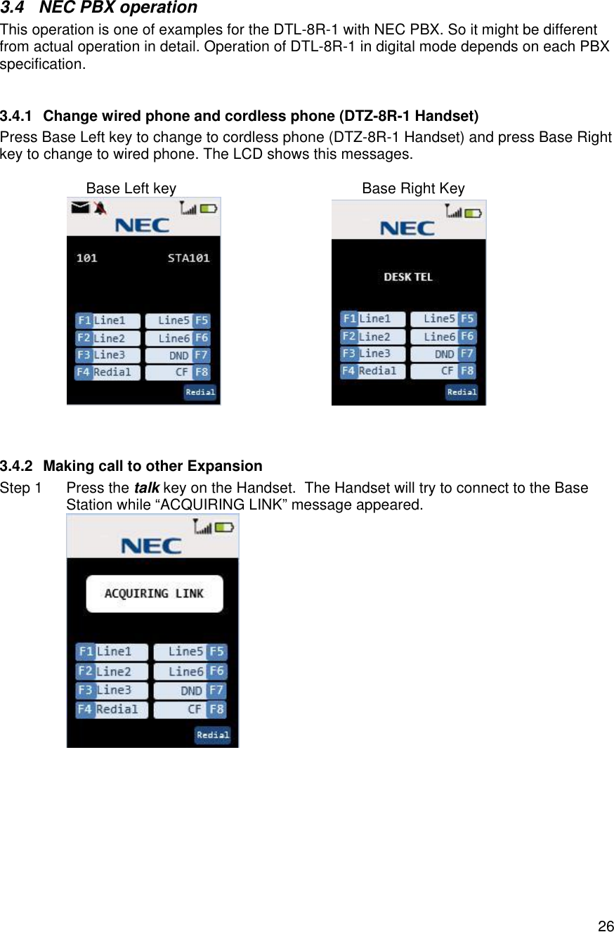    263.4  NEC PBX operation This operation is one of examples for the DTL-8R-1 with NEC PBX. So it might be different from actual operation in detail. Operation of DTL-8R-1 in digital mode depends on each PBX specification.  3.4.1 Change wired phone and cordless phone (DTZ-8R-1 Handset) Press Base Left key to change to cordless phone (DTZ-8R-1 Handset) and press Base Right key to change to wired phone. The LCD shows this messages.                        Base Left key                                             Base Right Key                                3.4.2 Making call to other Expansion Step 1 Press the talk key on the Handset.  The Handset will try to connect to the Base Station while “ACQUIRING LINK” message appeared.  