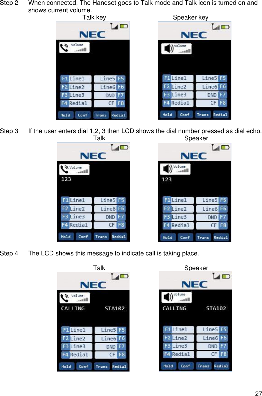    27 Step 2 When connected, The Handset goes to Talk mode and Talk icon is turned on and shows current volume.                                                 Talk key                                      Speaker key                                      Step 3 If the user enters dial 1,2, 3 then LCD shows the dial number pressed as dial echo.                Talk                                             Speaker                    Step 4 The LCD shows this message to indicate call is taking place.                 Talk                                             Speaker                     