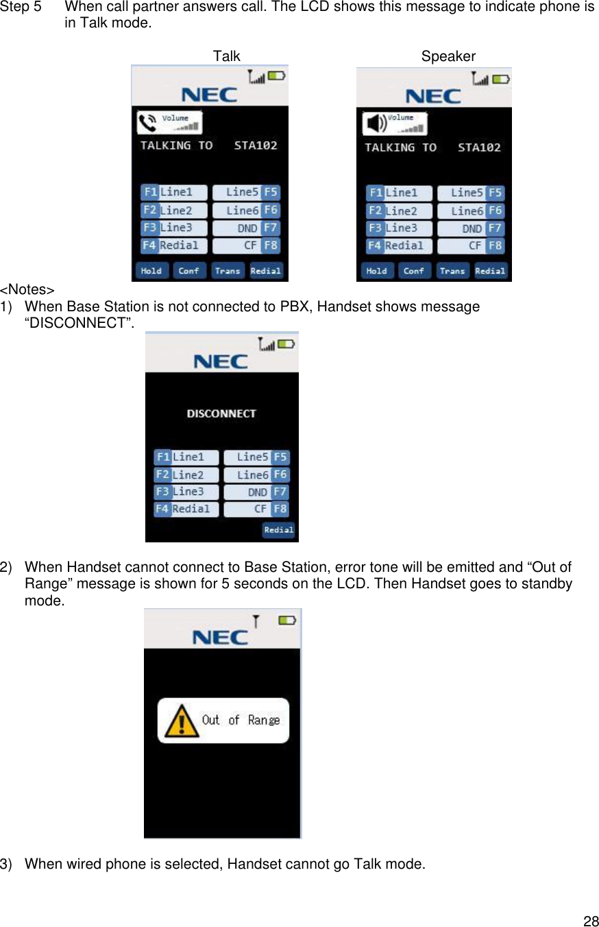    28Step 5 When call partner answers call. The LCD shows this message to indicate phone is in Talk mode.                 Talk                                             Speaker                    &lt;Notes&gt; 1) When Base Station is not connected to PBX, Handset shows message “DISCONNECT”.      2) When Handset cannot connect to Base Station, error tone will be emitted and “Out of Range” message is shown for 5 seconds on the LCD. Then Handset goes to standby mode.                   3) When wired phone is selected, Handset cannot go Talk mode. 