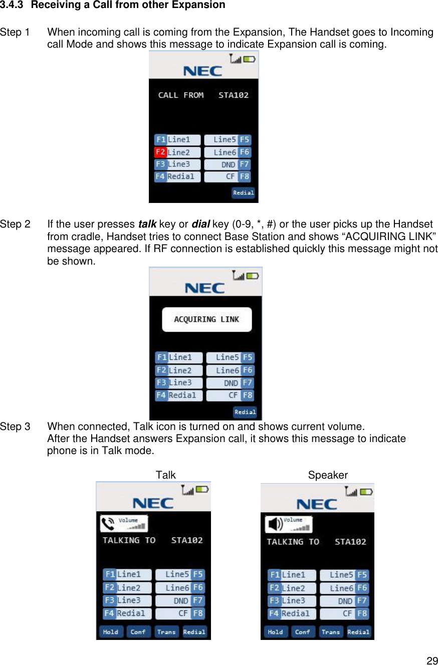    293.4.3 Receiving a Call from other Expansion  Step 1 When incoming call is coming from the Expansion, The Handset goes to Incoming call Mode and shows this message to indicate Expansion call is coming.   Step 2 If the user presses talk key or dial key (0-9, *, #) or the user picks up the Handset from cradle, Handset tries to connect Base Station and shows “ACQUIRING LINK” message appeared. If RF connection is established quickly this message might not be shown.   Step 3 When connected, Talk icon is turned on and shows current volume.  After the Handset answers Expansion call, it shows this message to indicate  phone is in Talk mode.                                 Talk                                             Speaker                    