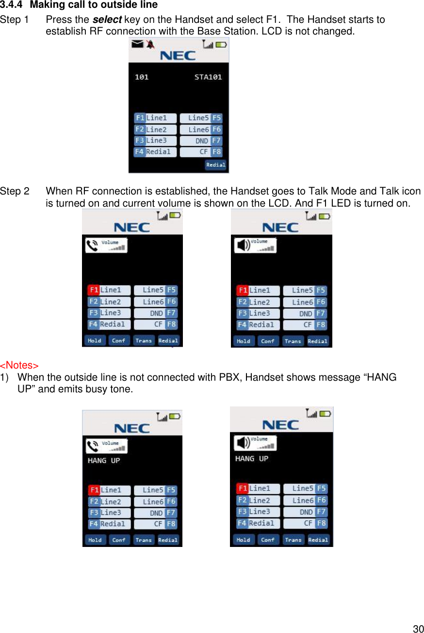    30 3.4.4 Making call to outside line Step 1 Press the select key on the Handset and select F1.  The Handset starts to establish RF connection with the Base Station. LCD is not changed.   Step 2 When RF connection is established, the Handset goes to Talk Mode and Talk icon is turned on and current volume is shown on the LCD. And F1 LED is turned on.                      &lt;Notes&gt; 1) When the outside line is not connected with PBX, Handset shows message “HANG UP” and emits busy tone.                      