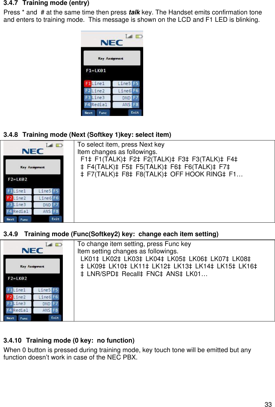    333.4.7 Training mode (entry) Press * and  # at the same time then press talk key. The Handset emits confirmation tone and enters to training mode.  This message is shown on the LCD and F1 LED is blinking.                       3.4.8 Training mode (Next (Softkey 1)key: select item)  To select item, press Next key Item changes as followings. F1àF1(TALK)àF2àF2(TALK)àF3àF3(TALK)àF4à àF4(TALK)àF5àF5(TALK)àF6àF6(TALK)àF7à àF7(TALK)àF8àF8(TALK)àOFF HOOK RINGàF1… 3.4.9  Training mode (Func(Softkey2) key:  change each item setting)  To change item setting, press Func key Item setting changes as followings. LK01àLK02àLK03àLK04àLK05àLK06àLK07àLK08à àLK09àLK10àLK11àLK12àLK13àLK14àLK15àLK16à àLNR/SPDàRecallàFNCàANSàLK01…  3.4.10 Training mode (0 key:  no function) When 0 button is pressed during training mode, key touch tone will be emitted but any function doesn’t work in case of the NEC PBX. 