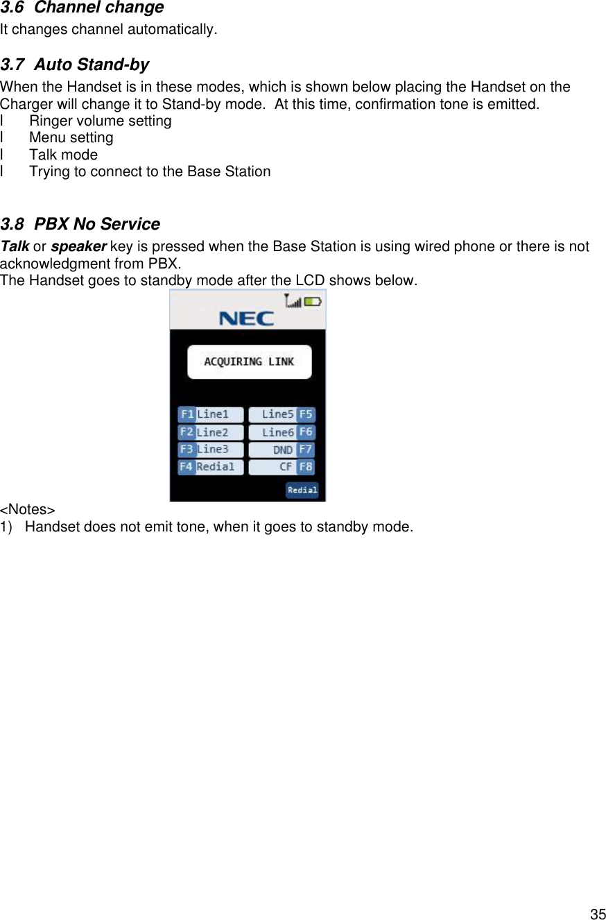    353.6 Channel change It changes channel automatically. 3.7 Auto Stand-by When the Handset is in these modes, which is shown below placing the Handset on the Charger will change it to Stand-by mode.  At this time, confirmation tone is emitted. l Ringer volume setting l Menu setting l Talk mode l Trying to connect to the Base Station  3.8 PBX No Service Talk or speaker key is pressed when the Base Station is using wired phone or there is not acknowledgment from PBX. The Handset goes to standby mode after the LCD shows below.  &lt;Notes&gt; 1) Handset does not emit tone, when it goes to standby mode.  