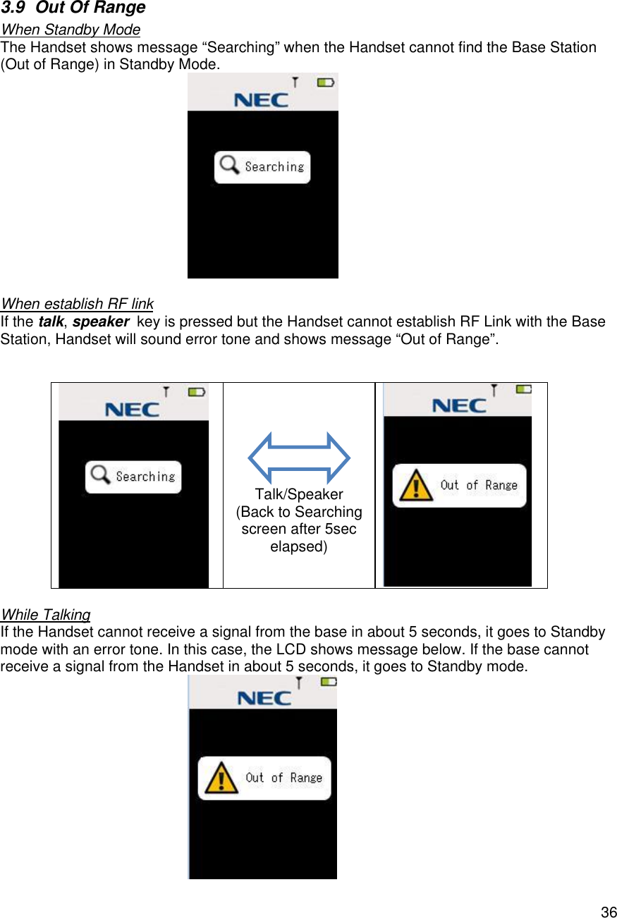    36 3.9 Out Of Range When Standby Mode The Handset shows message “Searching” when the Handset cannot find the Base Station (Out of Range) in Standby Mode.   When establish RF link If the talk, speaker  key is pressed but the Handset cannot establish RF Link with the Base Station, Handset will sound error tone and shows message “Out of Range”.                 Talk/Speaker (Back to Searching screen after 5sec elapsed)   While Talking If the Handset cannot receive a signal from the base in about 5 seconds, it goes to Standby mode with an error tone. In this case, the LCD shows message below. If the base cannot receive a signal from the Handset in about 5 seconds, it goes to Standby mode.  