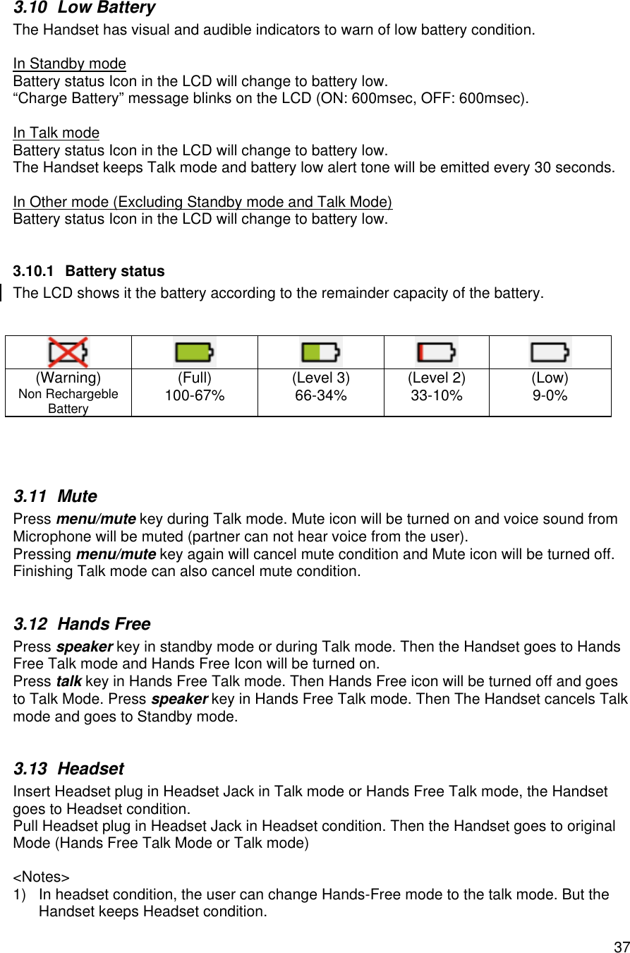    373.10 Low Battery The Handset has visual and audible indicators to warn of low battery condition.  In Standby mode Battery status Icon in the LCD will change to battery low.  “Charge Battery” message blinks on the LCD (ON: 600msec, OFF: 600msec).  In Talk mode Battery status Icon in the LCD will change to battery low.  The Handset keeps Talk mode and battery low alert tone will be emitted every 30 seconds.  In Other mode (Excluding Standby mode and Talk Mode) Battery status Icon in the LCD will change to battery low.   3.10.1 Battery status The LCD shows it the battery according to the remainder capacity of the battery.                     (Warning) Non Rechargeble Battery (Full) 100-67%  (Level 3) 66-34%  (Level 2) 33-10%  (Low) 9-0%    3.11 Mute Press menu/mute key during Talk mode. Mute icon will be turned on and voice sound from Microphone will be muted (partner can not hear voice from the user). Pressing menu/mute key again will cancel mute condition and Mute icon will be turned off. Finishing Talk mode can also cancel mute condition.  3.12 Hands Free Press speaker key in standby mode or during Talk mode. Then the Handset goes to Hands Free Talk mode and Hands Free Icon will be turned on. Press talk key in Hands Free Talk mode. Then Hands Free icon will be turned off and goes to Talk Mode. Press speaker key in Hands Free Talk mode. Then The Handset cancels Talk mode and goes to Standby mode.  3.13 Headset  Insert Headset plug in Headset Jack in Talk mode or Hands Free Talk mode, the Handset goes to Headset condition.  Pull Headset plug in Headset Jack in Headset condition. Then the Handset goes to original Mode (Hands Free Talk Mode or Talk mode)  &lt;Notes&gt; 1) In headset condition, the user can change Hands-Free mode to the talk mode. But the Handset keeps Headset condition. 