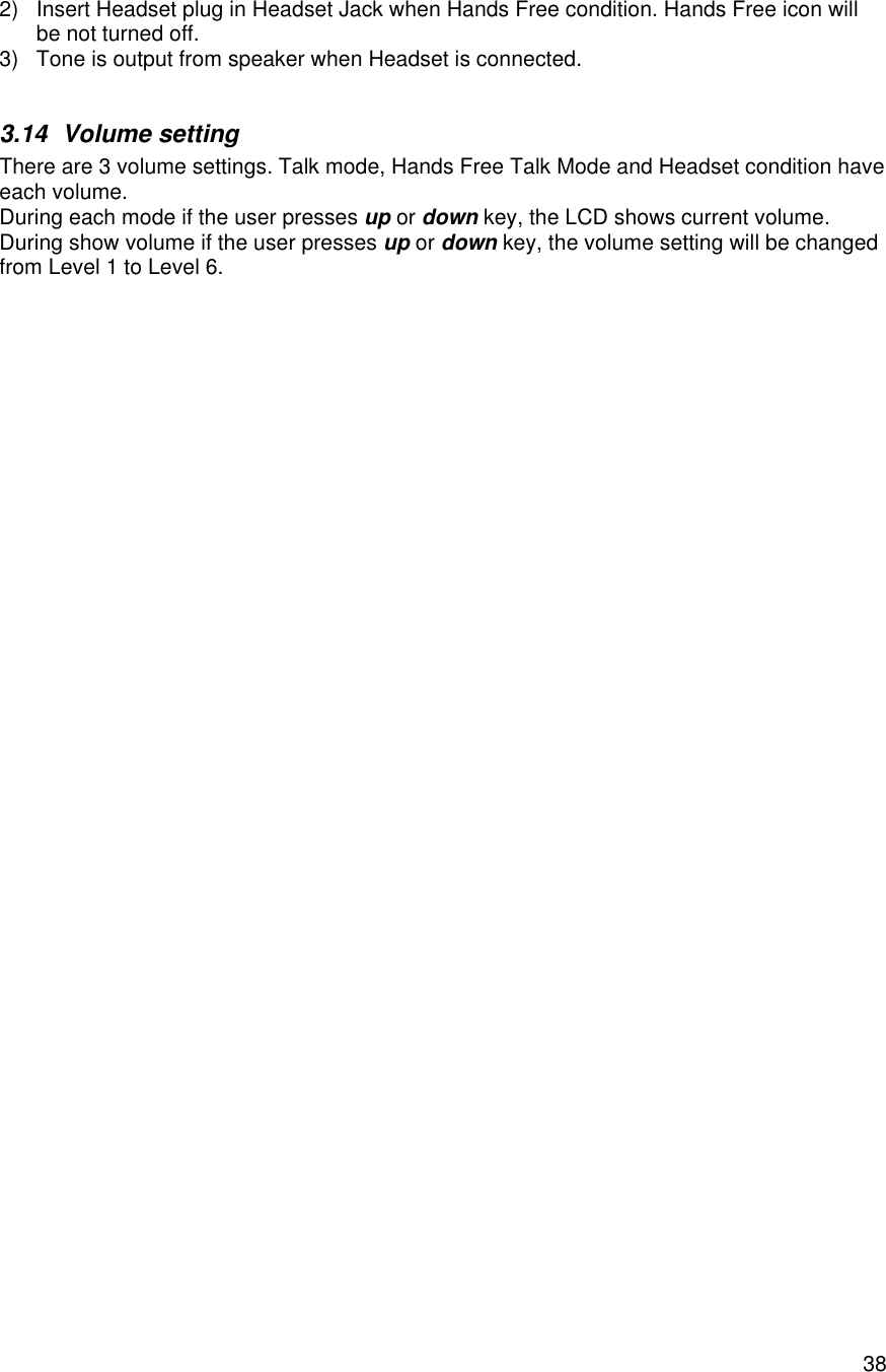    382) Insert Headset plug in Headset Jack when Hands Free condition. Hands Free icon will be not turned off. 3) Tone is output from speaker when Headset is connected.  3.14 Volume setting There are 3 volume settings. Talk mode, Hands Free Talk Mode and Headset condition have each volume. During each mode if the user presses up or down key, the LCD shows current volume. During show volume if the user presses up or down key, the volume setting will be changed from Level 1 to Level 6.   