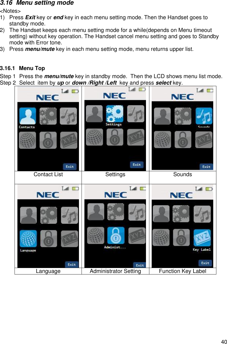    403.16 Menu setting mode &lt;Notes&gt; 1) Press Exit key or end key in each menu setting mode. Then the Handset goes to standby mode. 2) The Handset keeps each menu setting mode for a while(depends on Menu timeout setting) without key operation. The Handset cancel menu setting and goes to Standby mode with Error tone. 3) Press menu/mute key in each menu setting mode, menu returns upper list.  3.16.1 Menu Top Step 1 Press the menu/mute key in standby mode.  Then the LCD shows menu list mode. Step 2 Select  item by up or down /Right /Left  key and press select key.    Contact List  Settings  Sounds    Language Administrator Setting Function Key Label  
